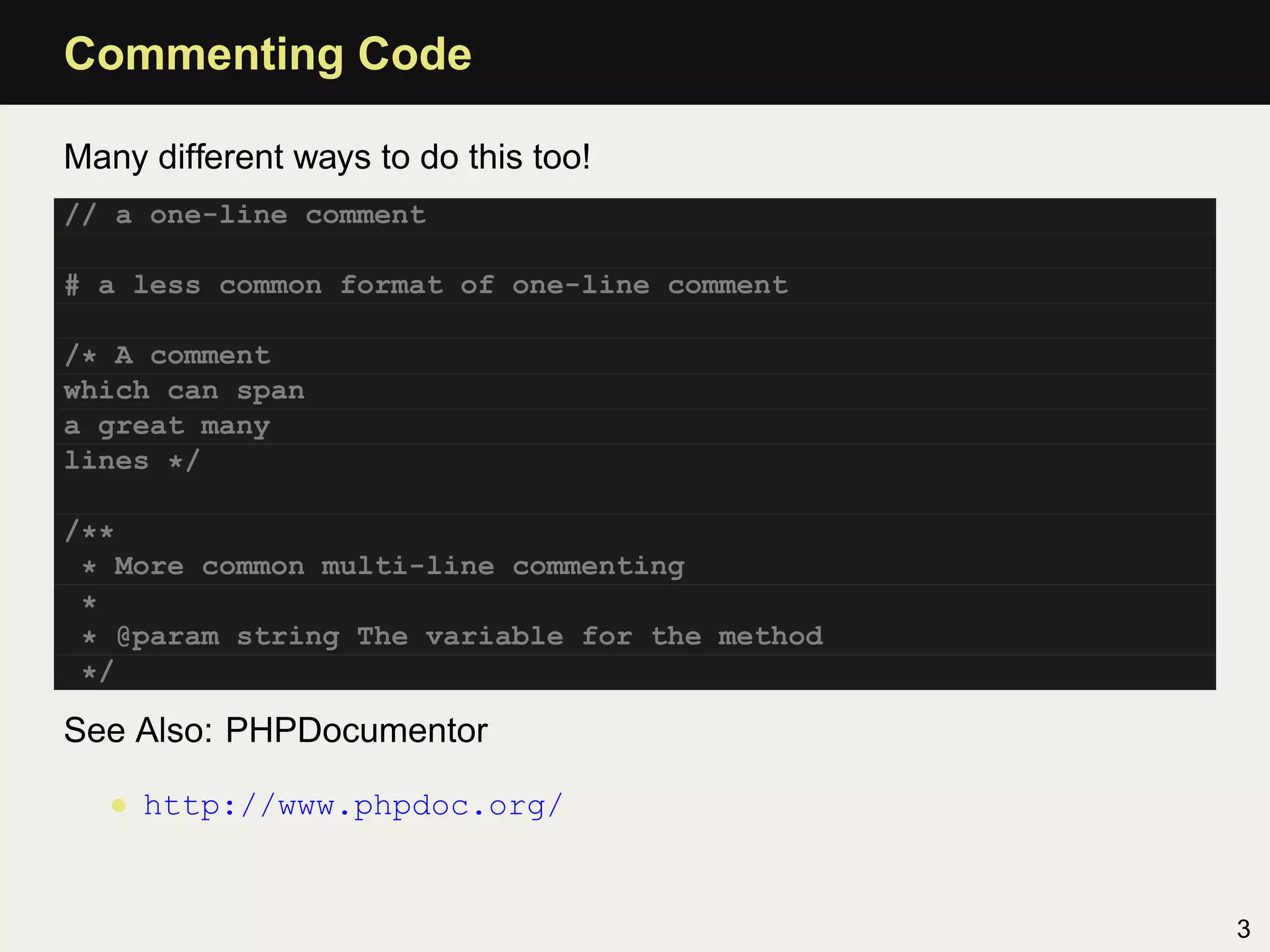 Commenting Code

Many different ways to do this too!
// a one-line comment

# a less common format of one-line comment

/* A comment
which can span
a great many
lines */

/**
 * More common multi-line commenting
 *
 * @param string The variable for the method
 */

See Also: PHPDocumentor

   • http://www.phpdoc.org/


                                               3
 