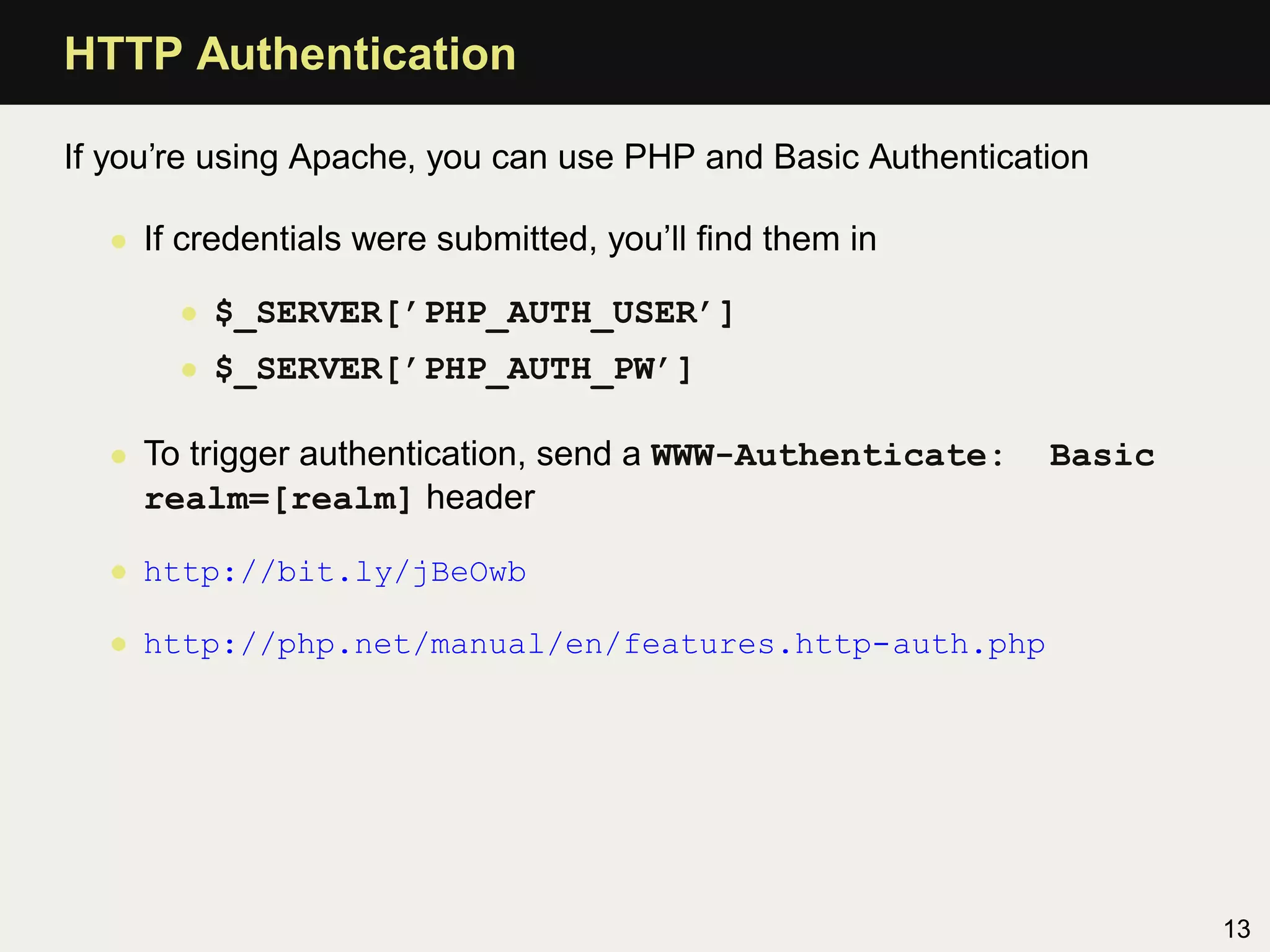 HTTP Authentication

If you’re using Apache, you can use PHP and Basic Authentication

  • If credentials were submitted, you’ll ﬁnd them in

       • $_SERVER[’PHP_AUTH_USER’]
       • $_SERVER[’PHP_AUTH_PW’]

  • To trigger authentication, send a WWW-Authenticate:      Basic
    realm=[realm] header

  • http://bit.ly/jBeOwb

  • http://php.net/manual/en/features.http-auth.php




                                                                     13
 
