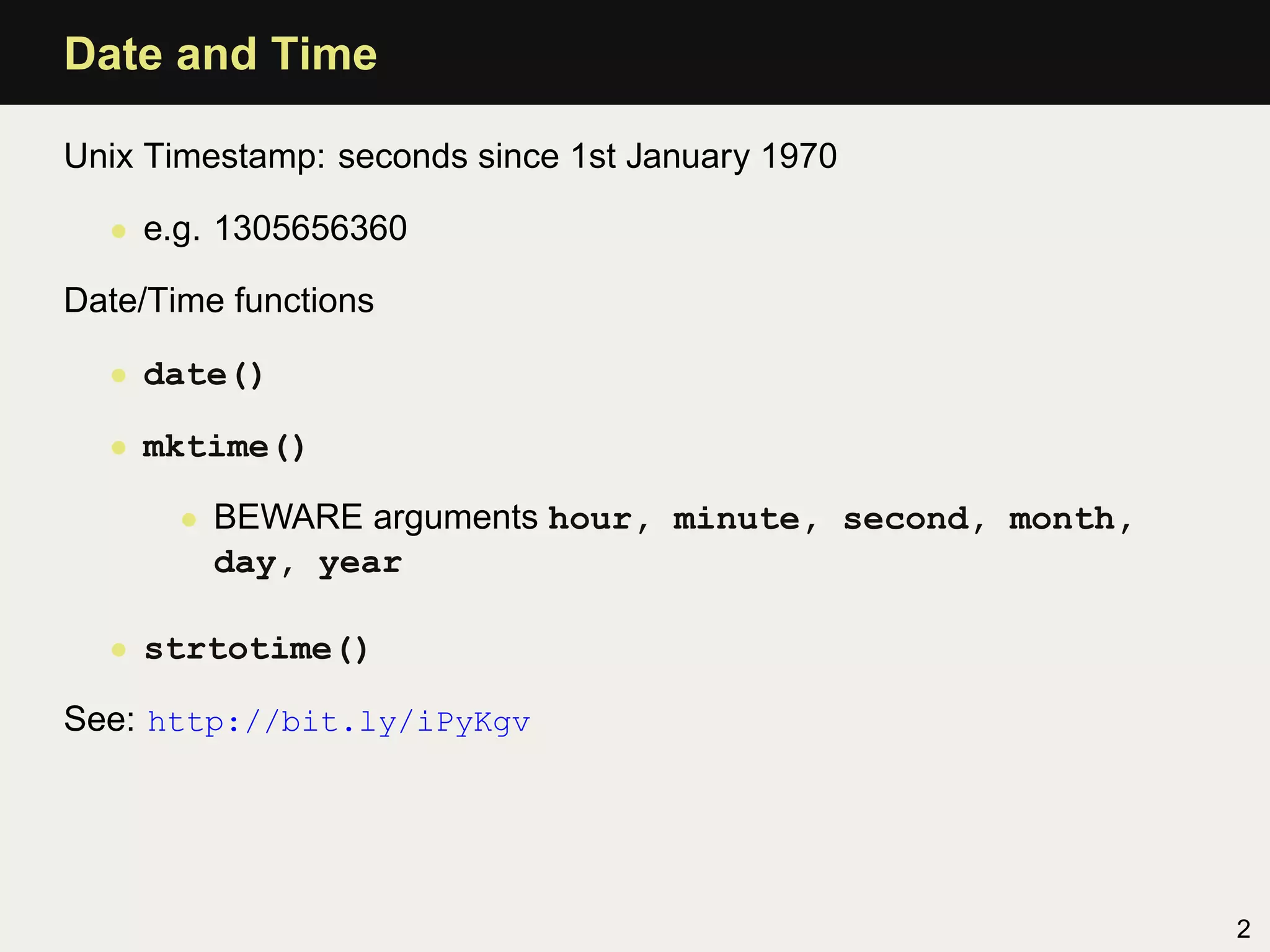 Date and Time

Unix Timestamp: seconds since 1st January 1970

  • e.g. 1305656360

Date/Time functions

  • date()

  • mktime()

       • BEWARE arguments hour, minute, second, month,
         day, year

  • strtotime()

See: http://bit.ly/iPyKgv




                                                         2
 