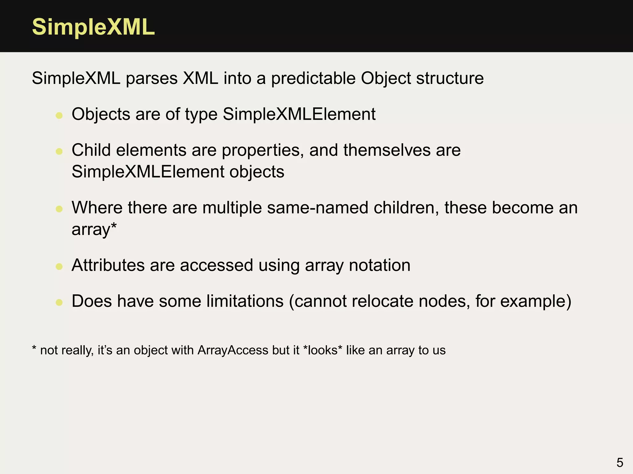 SimpleXML

SimpleXML parses XML into a predictable Object structure

    • Objects are of type SimpleXMLElement

    • Child elements are properties, and themselves are
      SimpleXMLElement objects

    • Where there are multiple same-named children, these become an
      array*

    • Attributes are accessed using array notation

    • Does have some limitations (cannot relocate nodes, for example)

* not really, it’s an object with ArrayAccess but it *looks* like an array to us




                                                                                   5
 