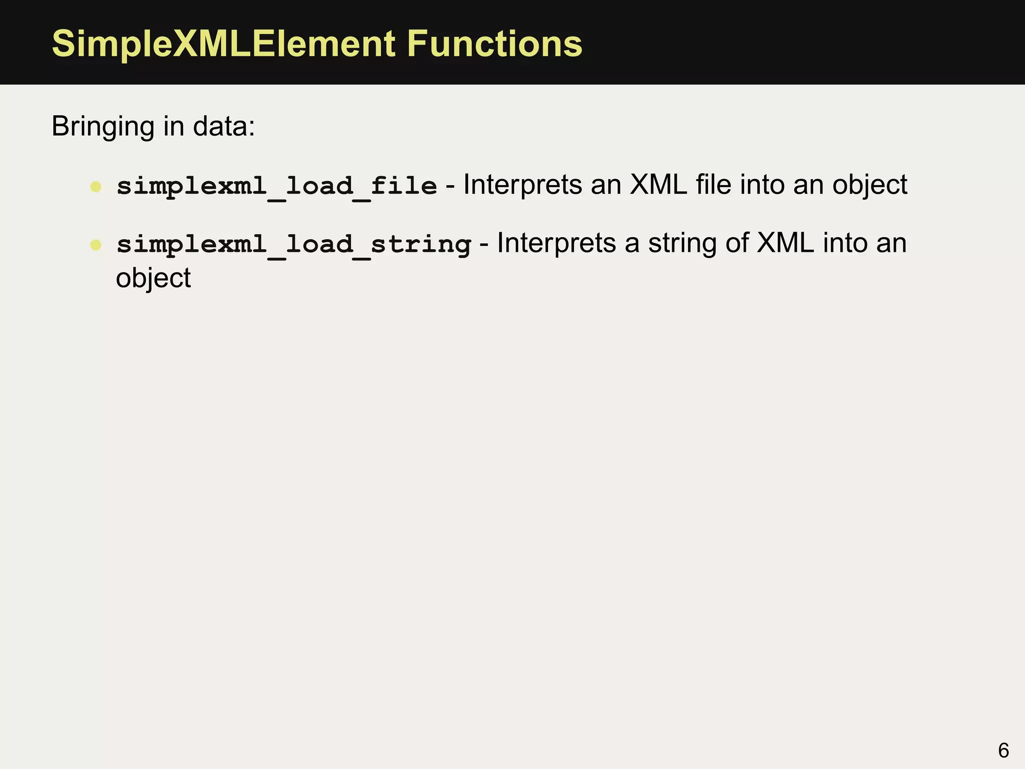 SimpleXMLElement Functions

Bringing in data:

   • simplexml_load_file - Interprets an XML ﬁle into an object

   • simplexml_load_string - Interprets a string of XML into an
     object




                                                                  6
 