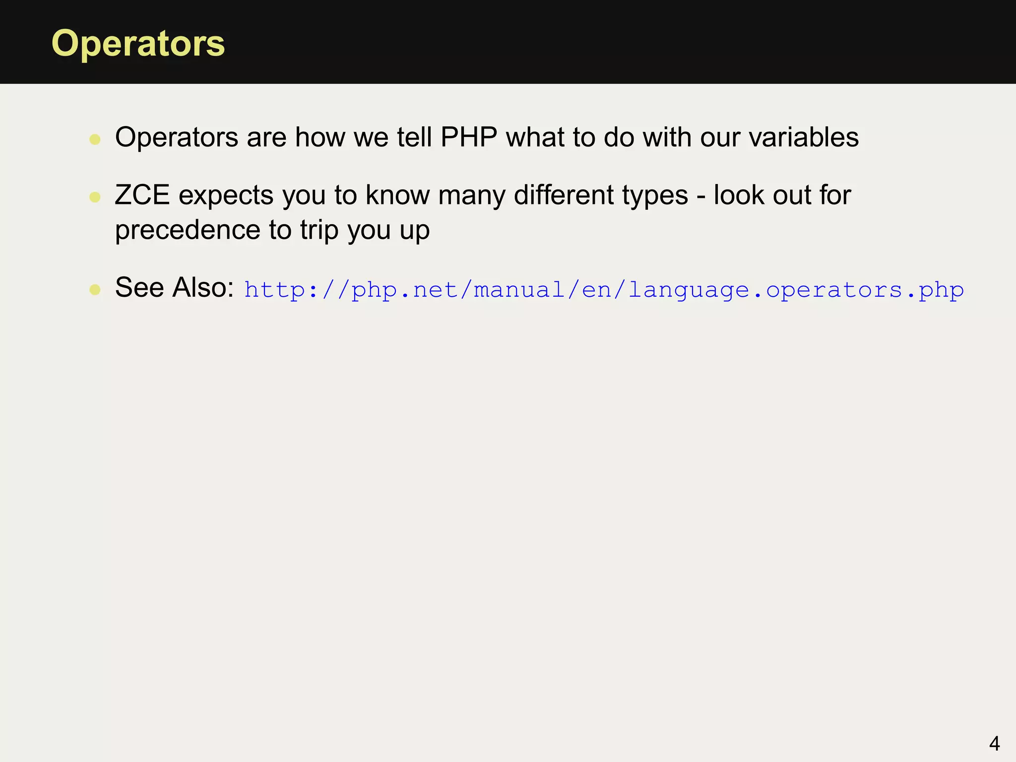 Operators

 • Operators are how we tell PHP what to do with our variables

 • ZCE expects you to know many different types - look out for
   precedence to trip you up

 • See Also: http://php.net/manual/en/language.operators.php




                                                                 4
 