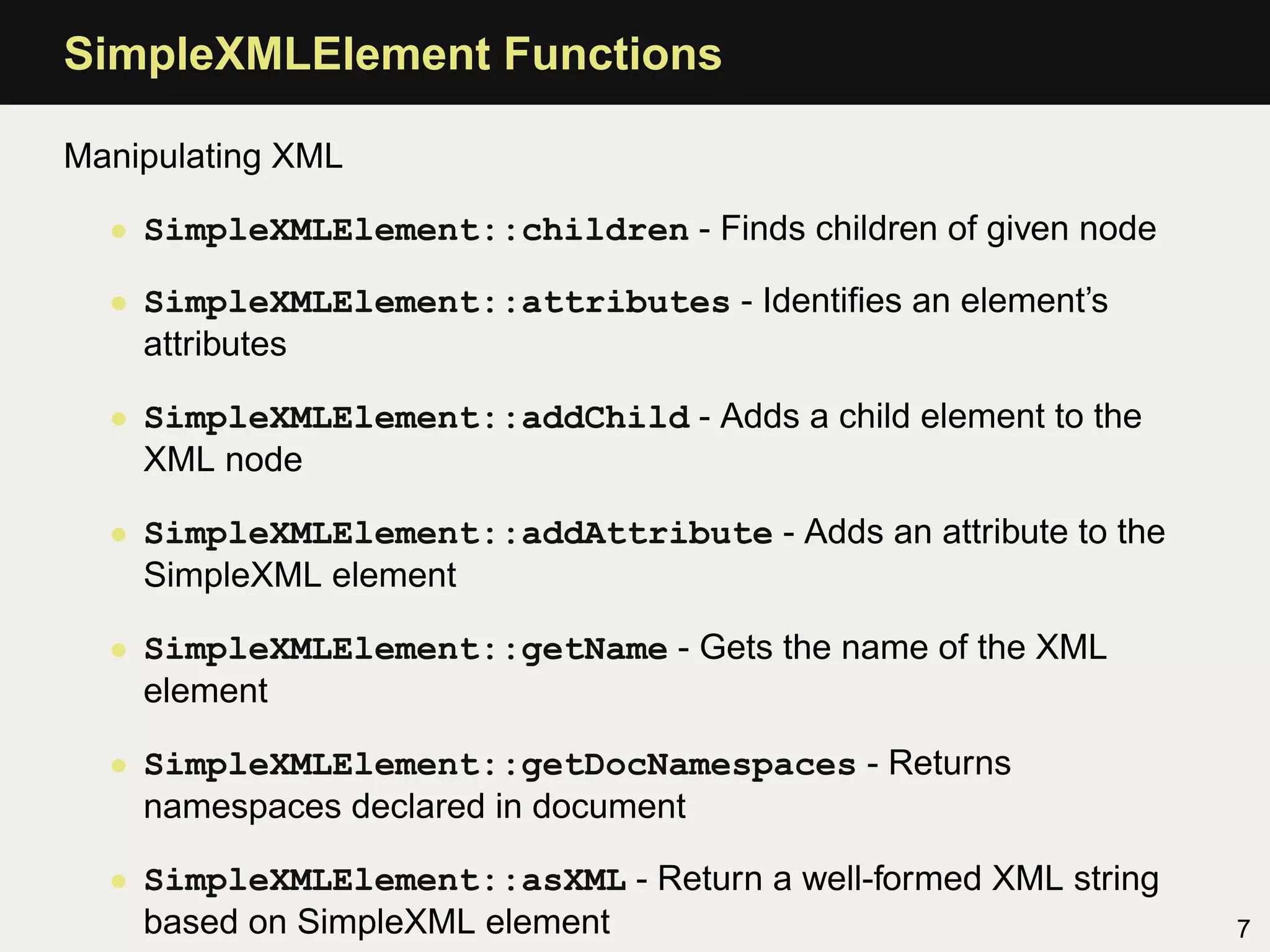 SimpleXMLElement Functions

Manipulating XML

  • SimpleXMLElement::children - Finds children of given node

  • SimpleXMLElement::attributes - Identiﬁes an element’s
    attributes

  • SimpleXMLElement::addChild - Adds a child element to the
    XML node

  • SimpleXMLElement::addAttribute - Adds an attribute to the
    SimpleXML element

  • SimpleXMLElement::getName - Gets the name of the XML
    element

  • SimpleXMLElement::getDocNamespaces - Returns
    namespaces declared in document

  • SimpleXMLElement::asXML - Return a well-formed XML string
    based on SimpleXML element                                  7
 
