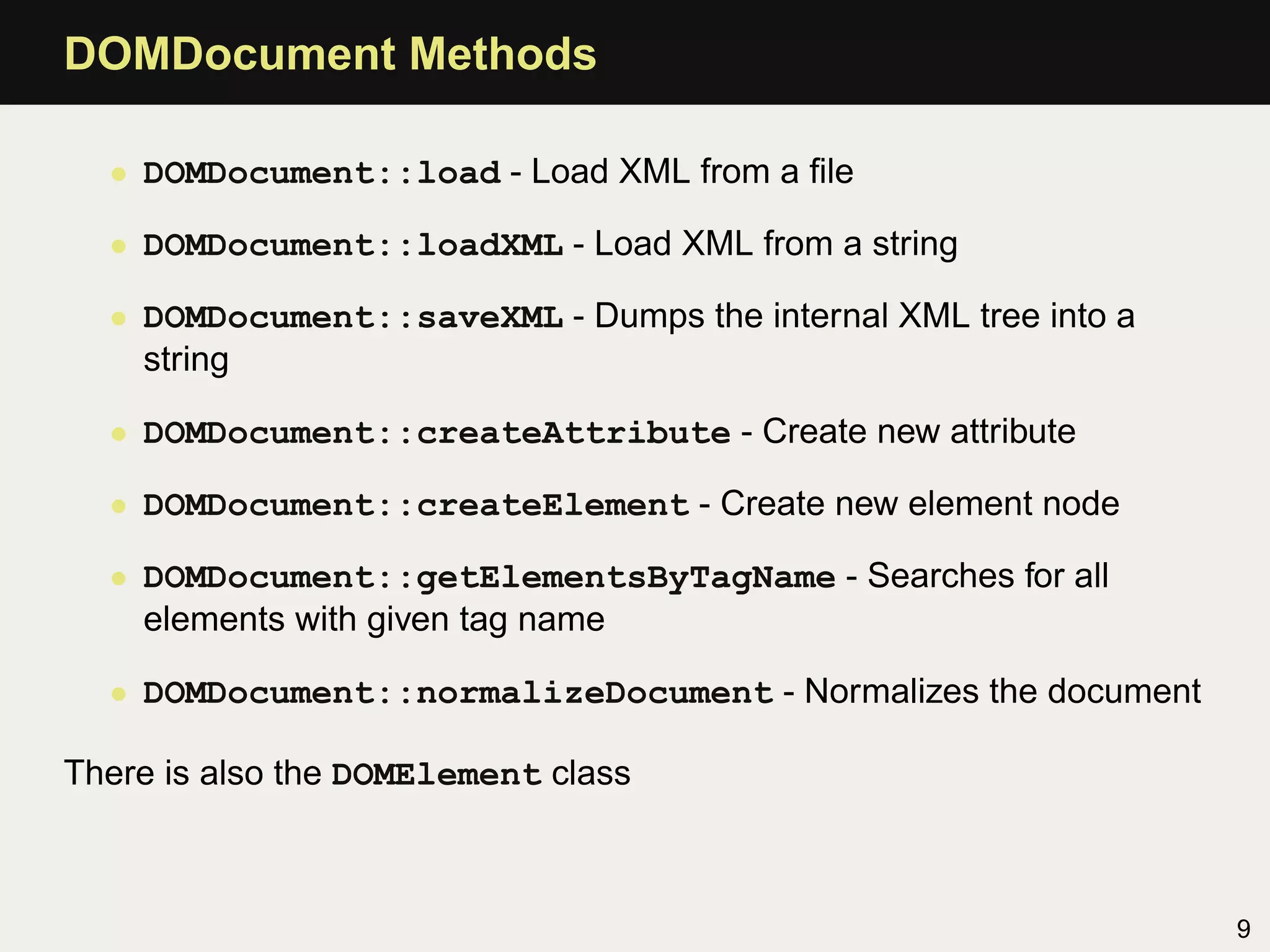 DOMDocument Methods

  • DOMDocument::load - Load XML from a ﬁle

  • DOMDocument::loadXML - Load XML from a string

  • DOMDocument::saveXML - Dumps the internal XML tree into a
    string

  • DOMDocument::createAttribute - Create new attribute

  • DOMDocument::createElement - Create new element node

  • DOMDocument::getElementsByTagName - Searches for all
    elements with given tag name

  • DOMDocument::normalizeDocument - Normalizes the document

There is also the DOMElement class



                                                                9
 