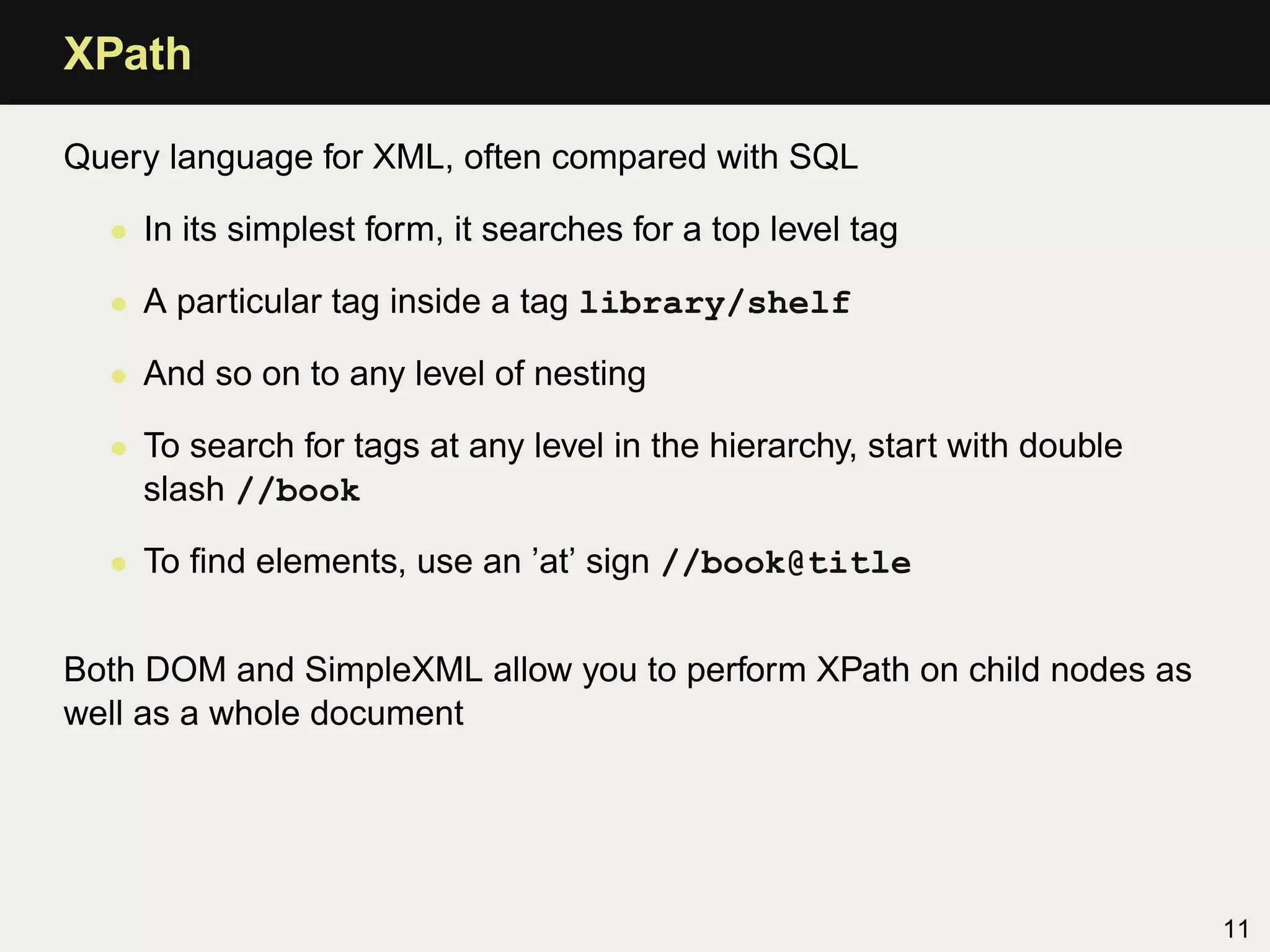XPath

Query language for XML, often compared with SQL

  • In its simplest form, it searches for a top level tag

  • A particular tag inside a tag library/shelf

  • And so on to any level of nesting

  • To search for tags at any level in the hierarchy, start with double
    slash //book

  • To ﬁnd elements, use an ’at’ sign //book@title


Both DOM and SimpleXML allow you to perform XPath on child nodes as
well as a whole document




                                                                          11
 