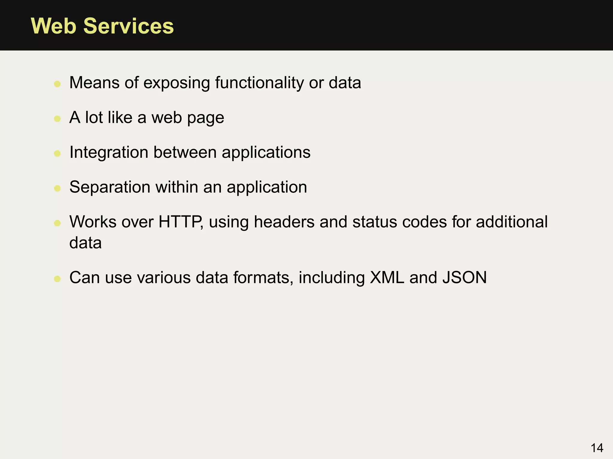 Web Services

 • Means of exposing functionality or data

 • A lot like a web page

 • Integration between applications

 • Separation within an application

 • Works over HTTP, using headers and status codes for additional
   data

 • Can use various data formats, including XML and JSON




                                                                    14
 