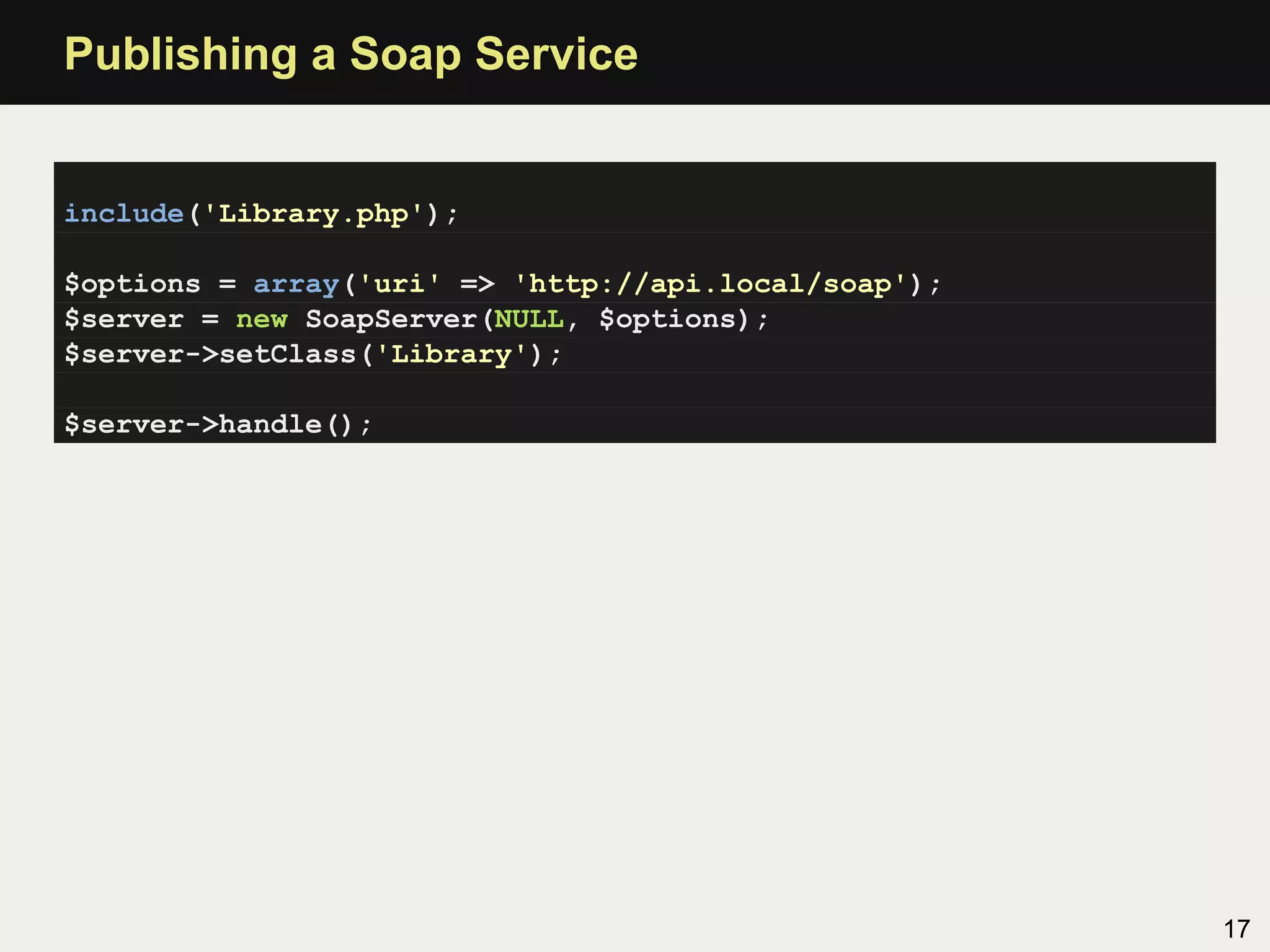 Publishing a Soap Service


include('Library.php');

$options = array('uri' => 'http://api.local/soap');
$server = new SoapServer(NULL, $options);
$server->setClass('Library');

$server->handle();




                                                      17
 