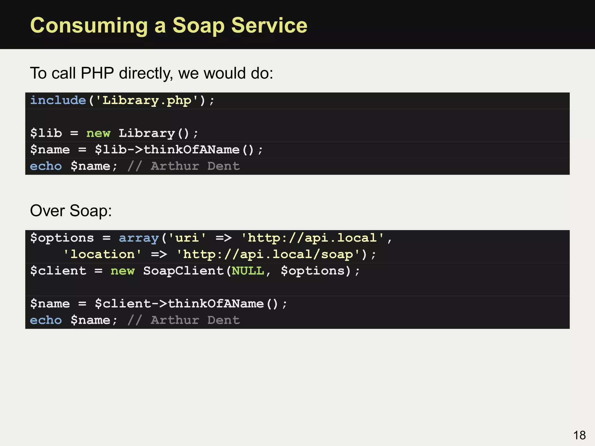 Consuming a Soap Service

To call PHP directly, we would do:
include('Library.php');

$lib = new Library();
$name = $lib->thinkOfAName();
echo $name; // Arthur Dent


Over Soap:
$options = array('uri' => 'http://api.local',
    'location' => 'http://api.local/soap');
$client = new SoapClient(NULL, $options);

$name = $client->thinkOfAName();
echo $name; // Arthur Dent




                                                18
 
