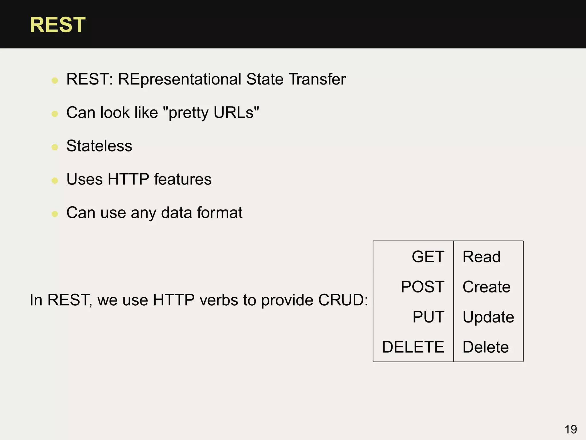 REST

  • REST: REpresentational State Transfer

  • Can look like "pretty URLs"

  • Stateless

  • Uses HTTP features

  • Can use any data format

                                                GET    Read
                                               POST    Create
In REST, we use HTTP verbs to provide CRUD:
                                                PUT    Update
                                              DELETE   Delete




                                                                19
 
