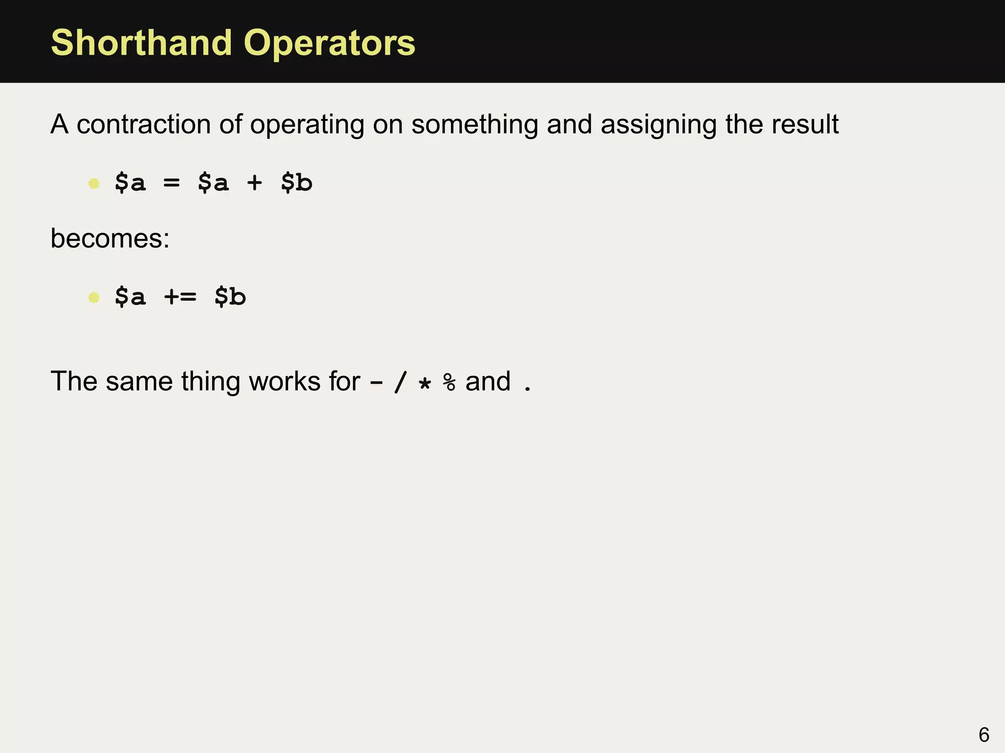 Shorthand Operators

A contraction of operating on something and assigning the result

  • $a = $a + $b

becomes:

  • $a += $b


The same thing works for - / * % and .




                                                                   6
 