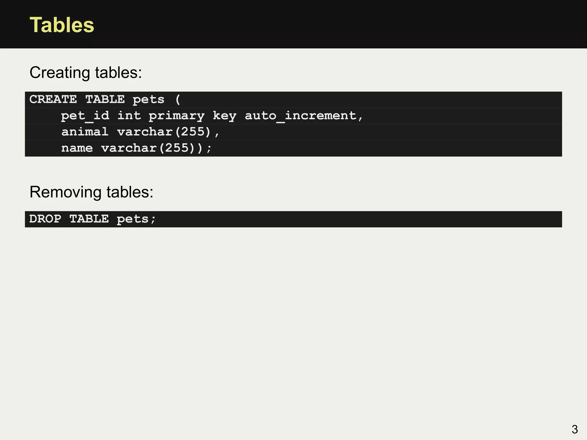 Tables

Creating tables:
CREATE TABLE pets (
    pet_id int primary key auto_increment,
    animal varchar(255),
    name varchar(255));


Removing tables:
DROP TABLE pets;




                                             3
 