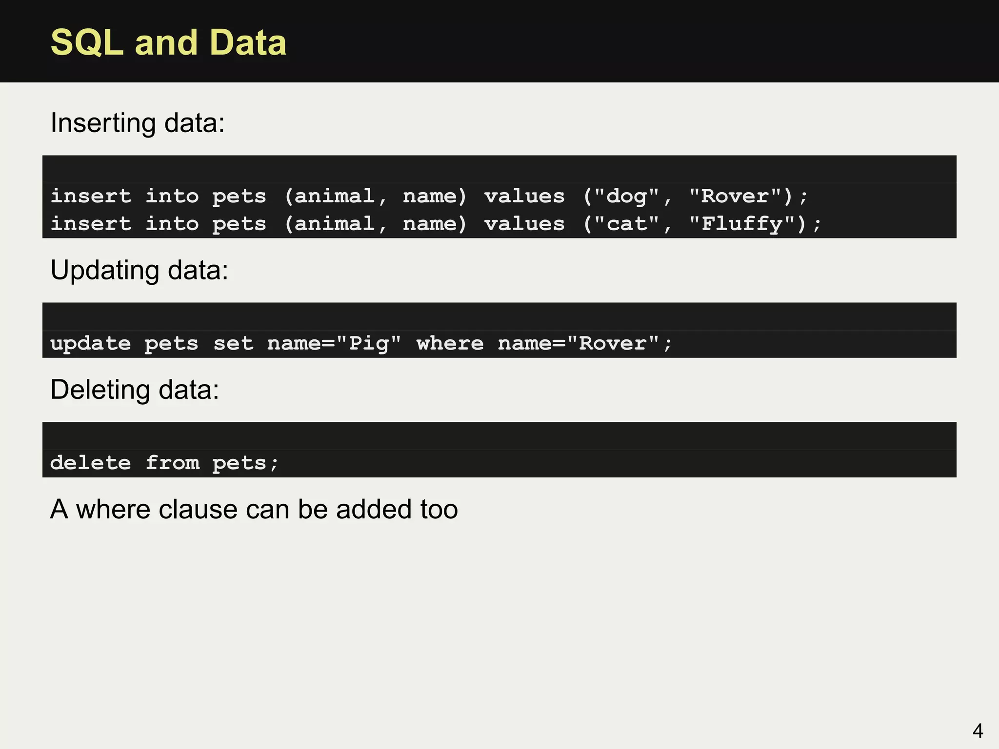 SQL and Data

Inserting data:

insert into pets (animal, name) values ("dog", "Rover");
insert into pets (animal, name) values ("cat", "Fluffy");

Updating data:

update pets set name="Pig" where name="Rover";

Deleting data:

delete from pets;

A where clause can be added too




                                                            4
 