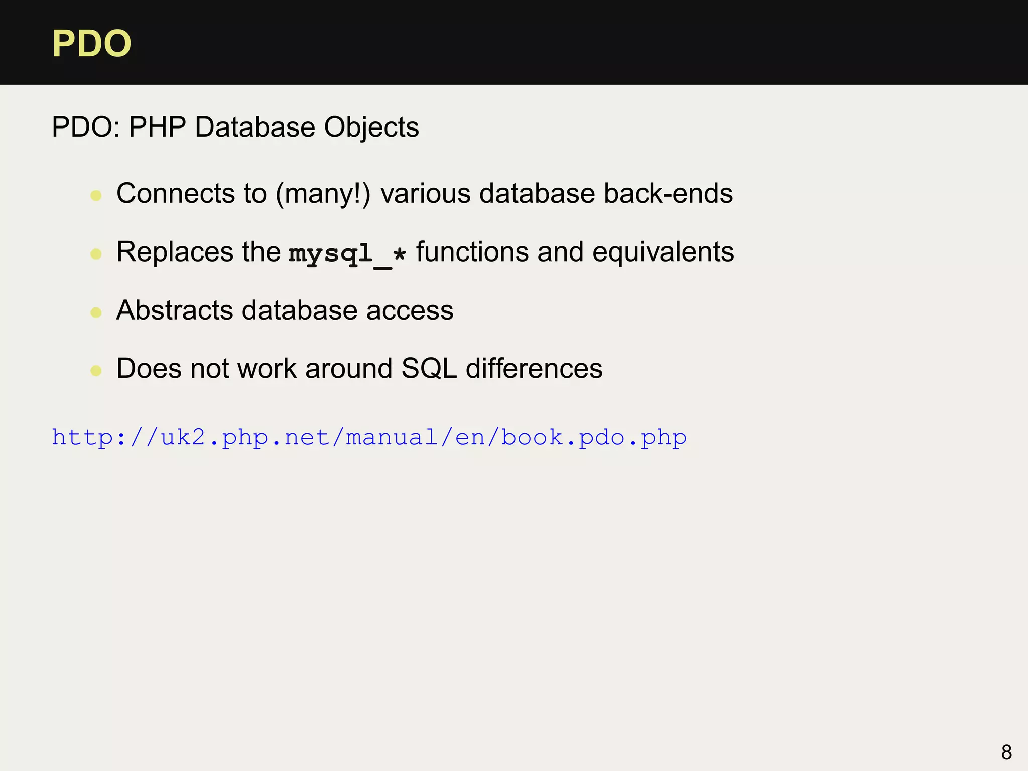 PDO

PDO: PHP Database Objects

  • Connects to (many!) various database back-ends

  • Replaces the mysql_* functions and equivalents

  • Abstracts database access

  • Does not work around SQL differences

http://uk2.php.net/manual/en/book.pdo.php




                                                     8
 