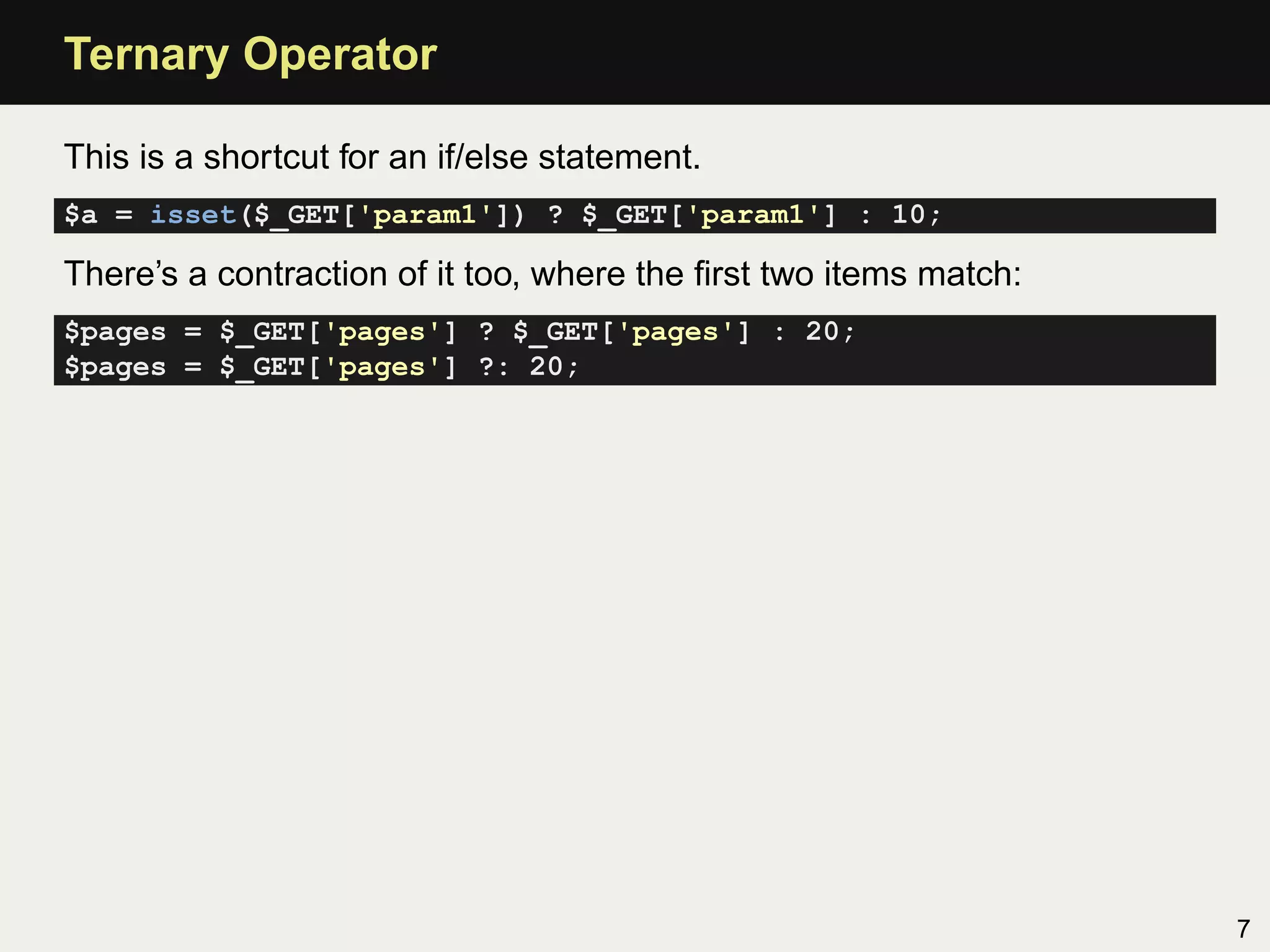 Ternary Operator

This is a shortcut for an if/else statement.
$a = isset($_GET['param1']) ? $_GET['param1'] : 10;

There’s a contraction of it too, where the ﬁrst two items match:
$pages = $_GET['pages'] ? $_GET['pages'] : 20;
$pages = $_GET['pages'] ?: 20;




                                                                   7
 