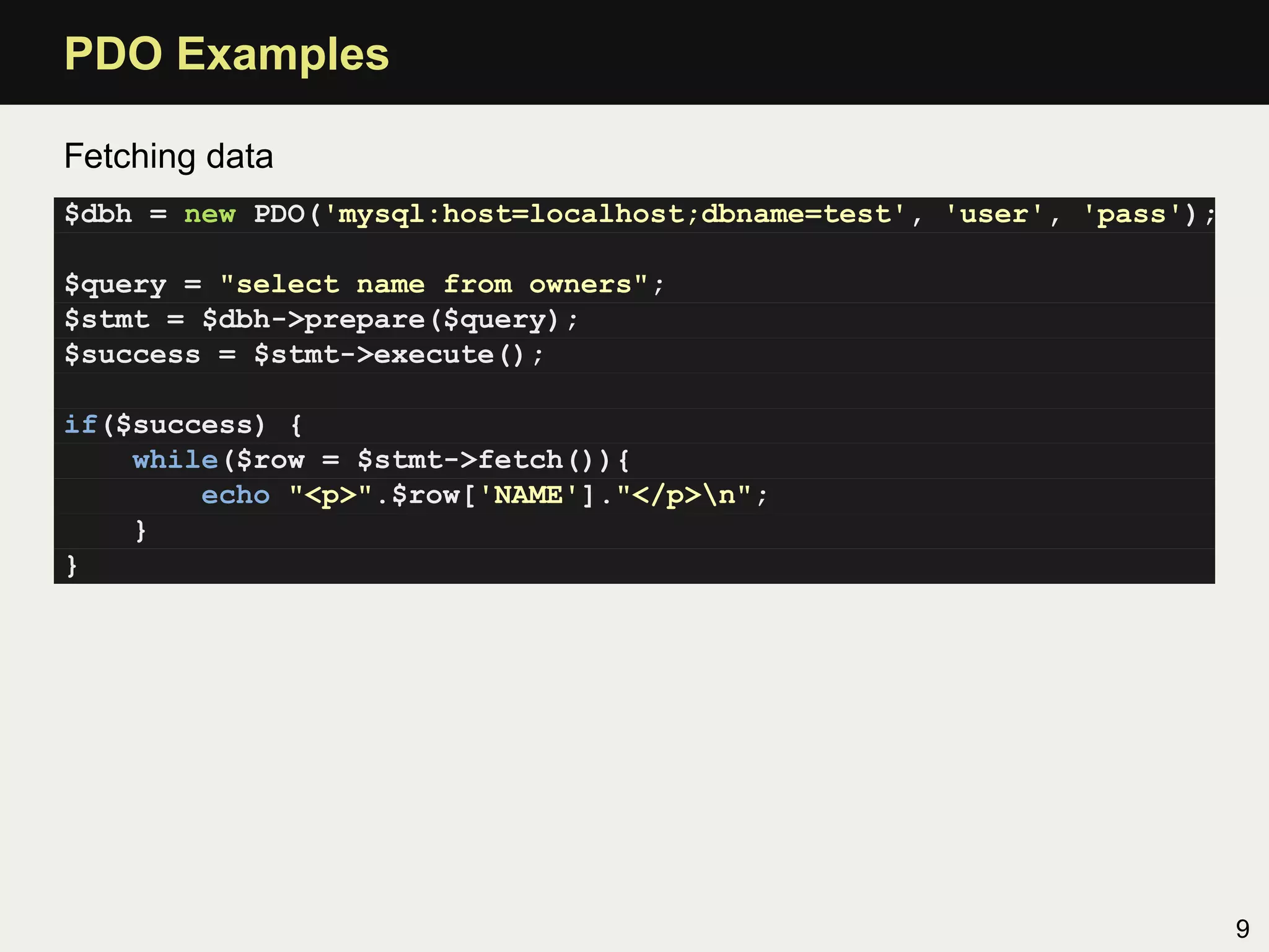 PDO Examples

Fetching data
$dbh = new PDO('mysql:host=localhost;dbname=test', 'user', 'pass');

$query = "select name from owners";
$stmt = $dbh->prepare($query);
$success = $stmt->execute();

if($success) {
    while($row = $stmt->fetch()){
        echo "<p>".$row['NAME']."</p>n";
    }
}




                                                                      9
 