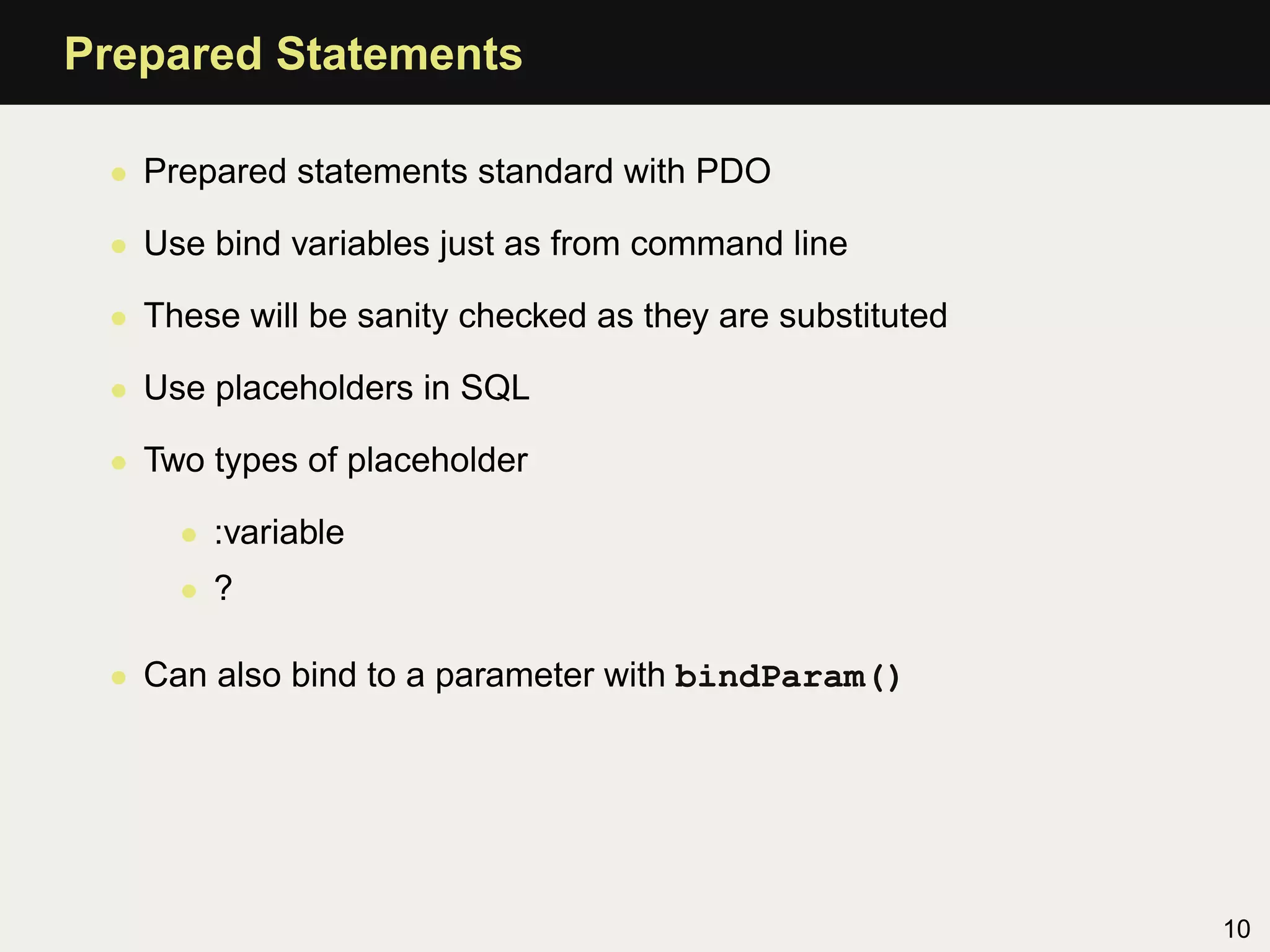 Prepared Statements

 • Prepared statements standard with PDO

 • Use bind variables just as from command line

 • These will be sanity checked as they are substituted

 • Use placeholders in SQL

 • Two types of placeholder

     • :variable
     • ?

 • Can also bind to a parameter with bindParam()




                                                          10
 