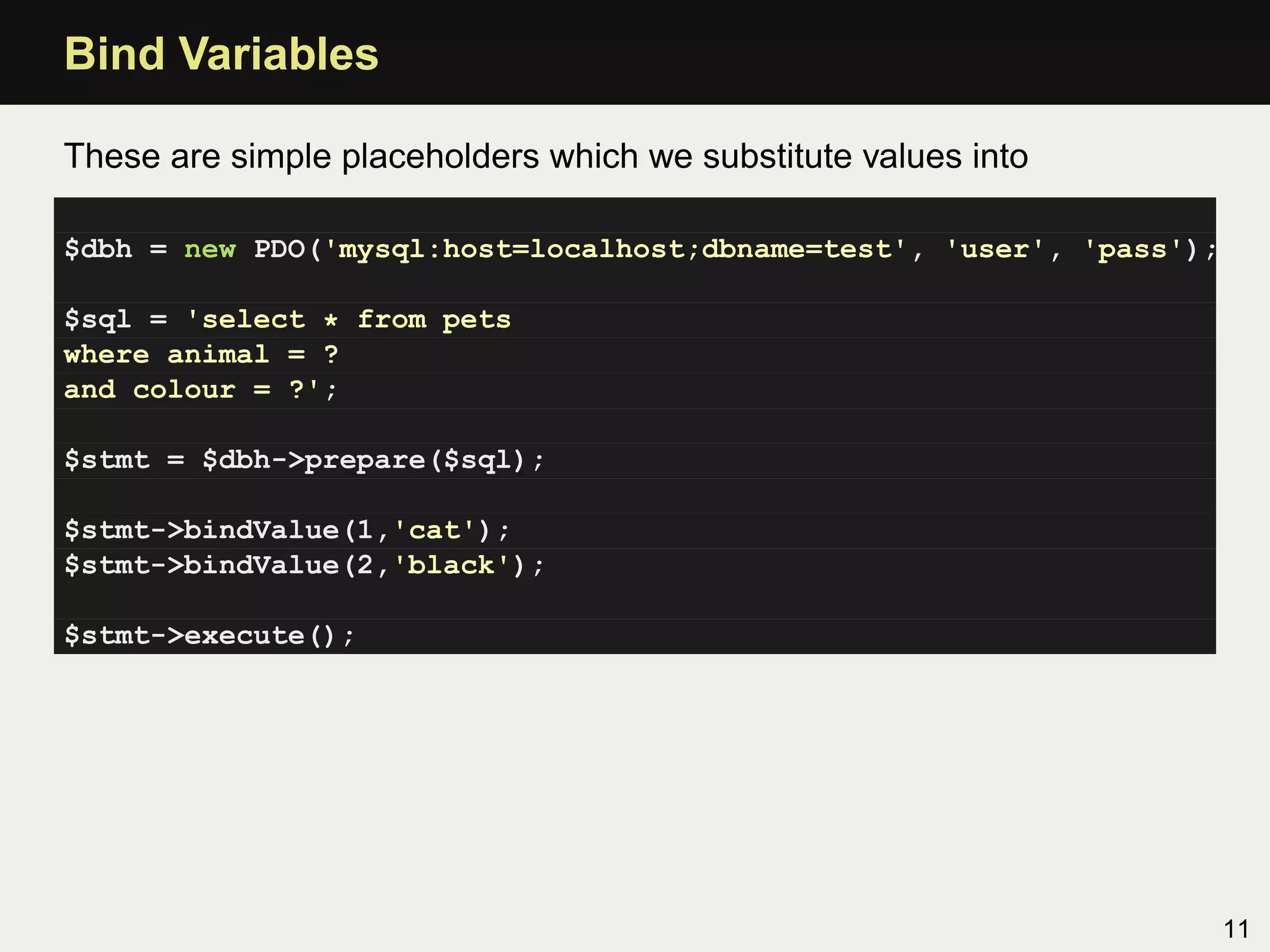 Bind Variables

These are simple placeholders which we substitute values into

$dbh = new PDO('mysql:host=localhost;dbname=test', 'user', 'pass');

$sql = 'select * from pets
where animal = ?
and colour = ?';

$stmt = $dbh->prepare($sql);

$stmt->bindValue(1,'cat');
$stmt->bindValue(2,'black');

$stmt->execute();




                                                                      11
 