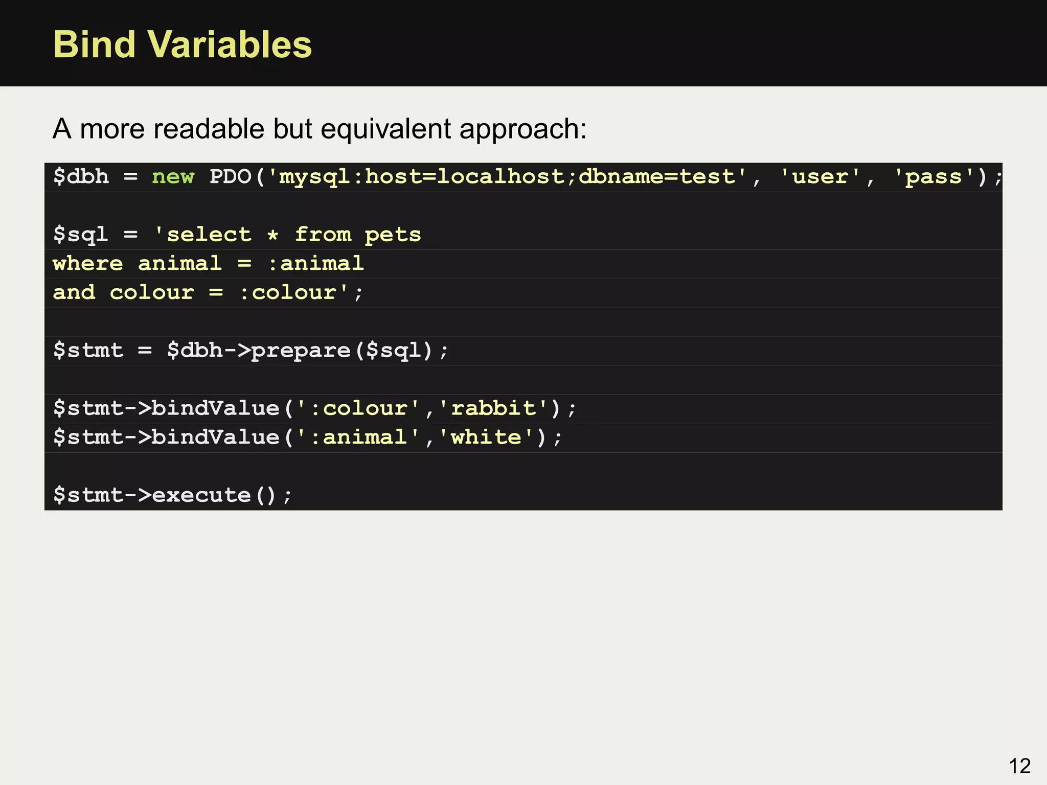 Bind Variables

A more readable but equivalent approach:
$dbh = new PDO('mysql:host=localhost;dbname=test', 'user', 'pass');

$sql = 'select * from pets
where animal = :animal
and colour = :colour';

$stmt = $dbh->prepare($sql);

$stmt->bindValue(':colour','rabbit');
$stmt->bindValue(':animal','white');

$stmt->execute();




                                                                      12
 