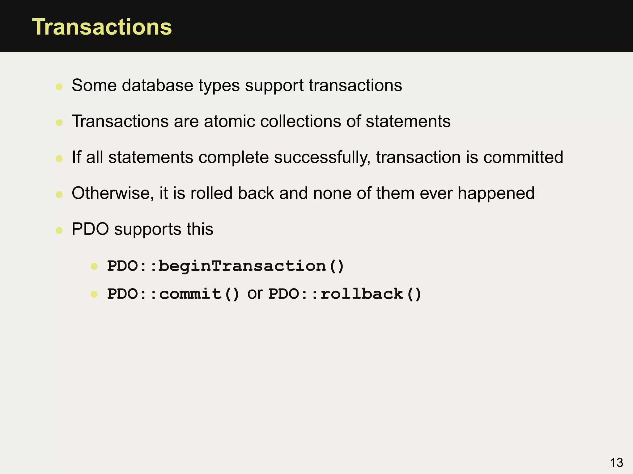 Transactions

 • Some database types support transactions

 • Transactions are atomic collections of statements

 • If all statements complete successfully, transaction is committed

 • Otherwise, it is rolled back and none of them ever happened

 • PDO supports this

     • PDO::beginTransaction()
     • PDO::commit() or PDO::rollback()




                                                                       13
 