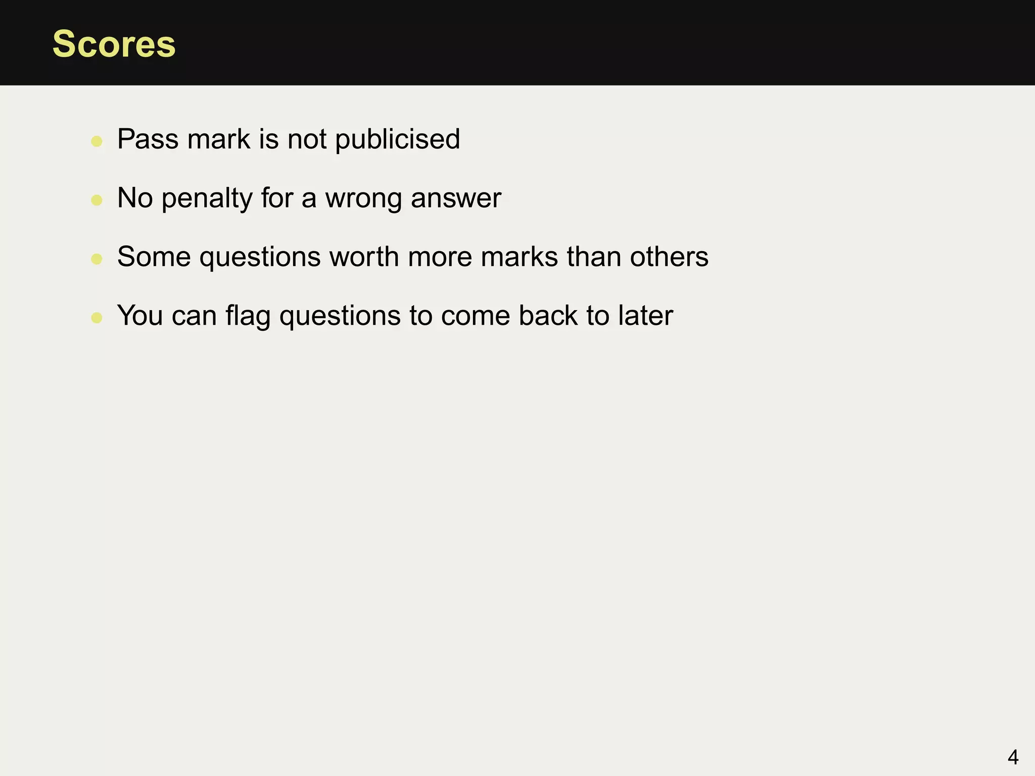 Scores

 • Pass mark is not publicised

 • No penalty for a wrong answer

 • Some questions worth more marks than others

 • You can ﬂag questions to come back to later




                                                 4
 