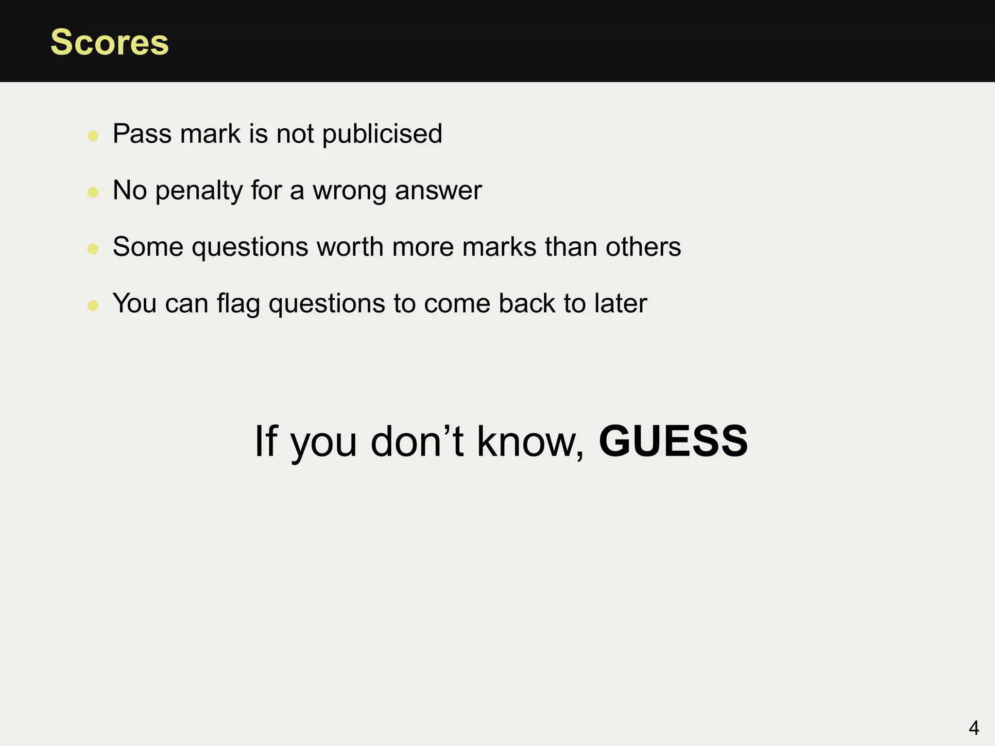 Scores

 • Pass mark is not publicised

 • No penalty for a wrong answer

 • Some questions worth more marks than others

 • You can ﬂag questions to come back to later




              If you don’t know, GUESS




                                                 4
 