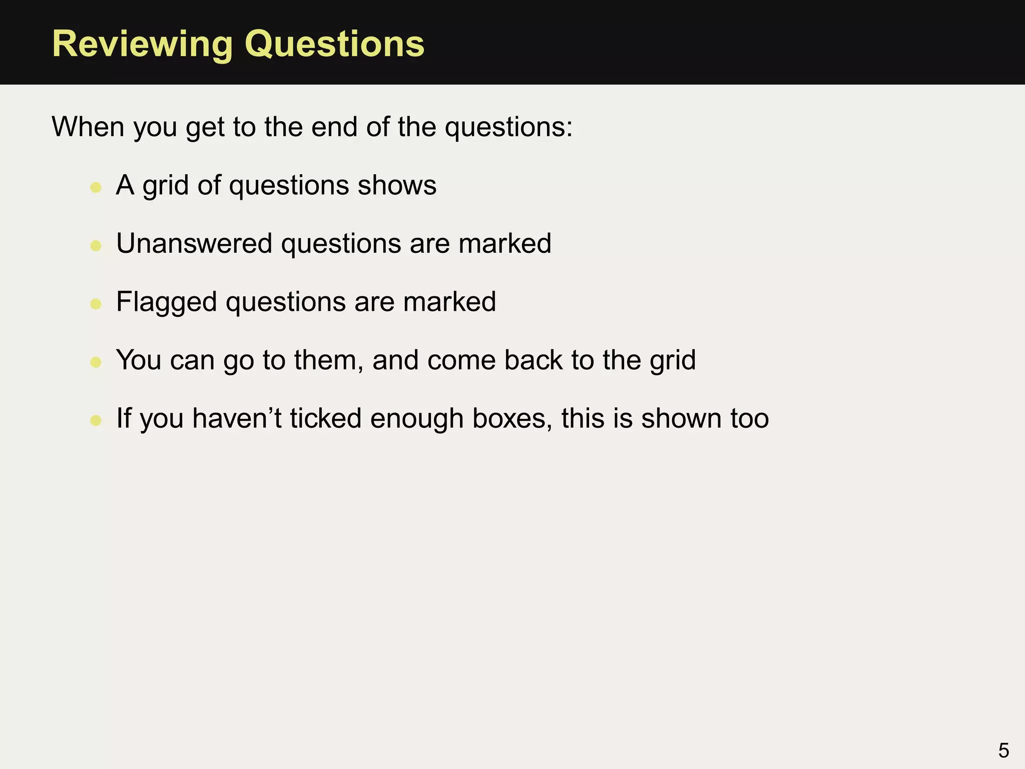 Reviewing Questions

When you get to the end of the questions:

  • A grid of questions shows

  • Unanswered questions are marked

  • Flagged questions are marked

  • You can go to them, and come back to the grid

  • If you haven’t ticked enough boxes, this is shown too




                                                            5
 