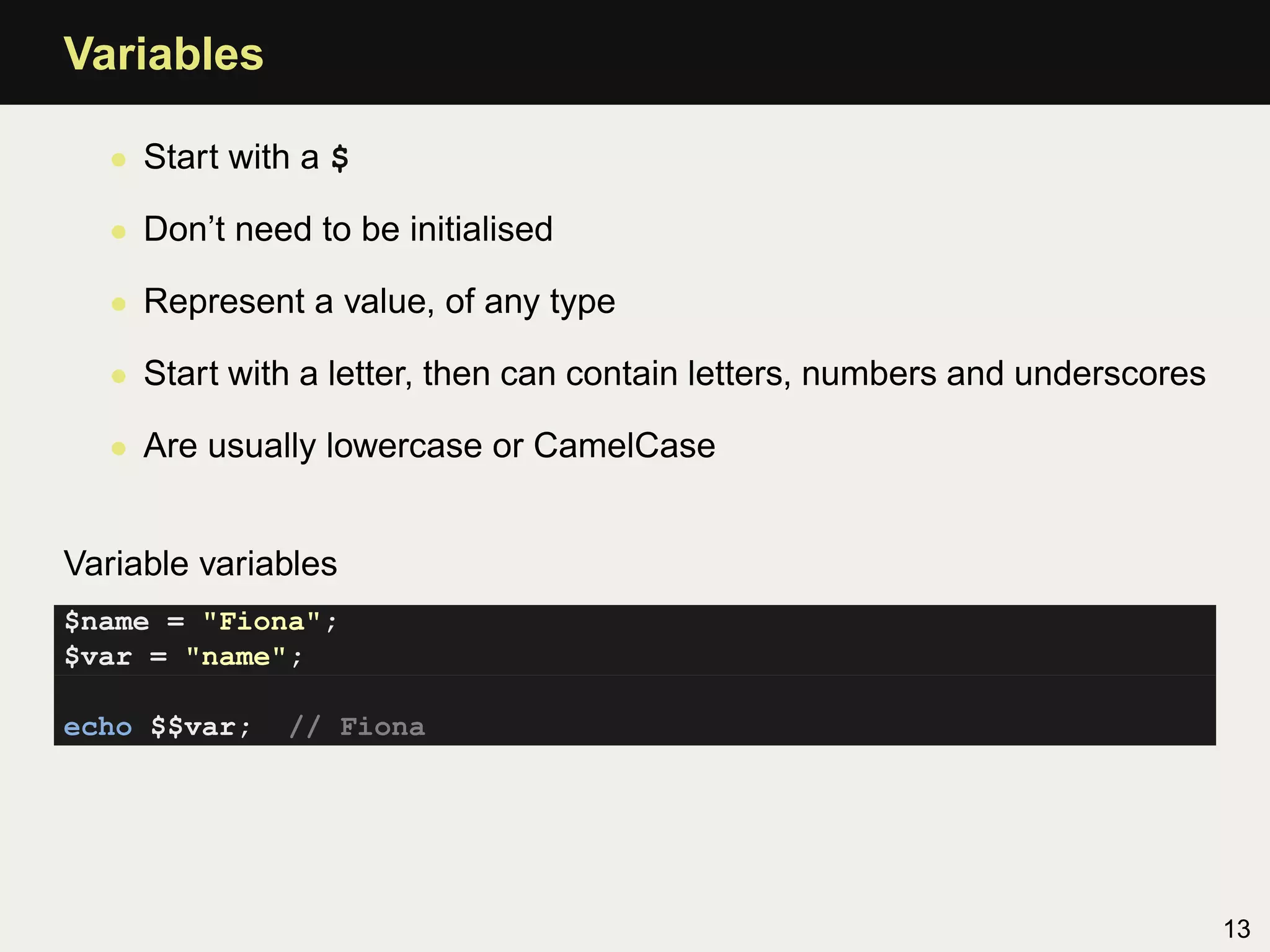 Variables

   • Start with a $

   • Don’t need to be initialised

   • Represent a value, of any type

   • Start with a letter, then can contain letters, numbers and underscores

   • Are usually lowercase or CamelCase


Variable variables
$name = "Fiona";
$var = "name";

echo $$var;    // Fiona




                                                                              13
 