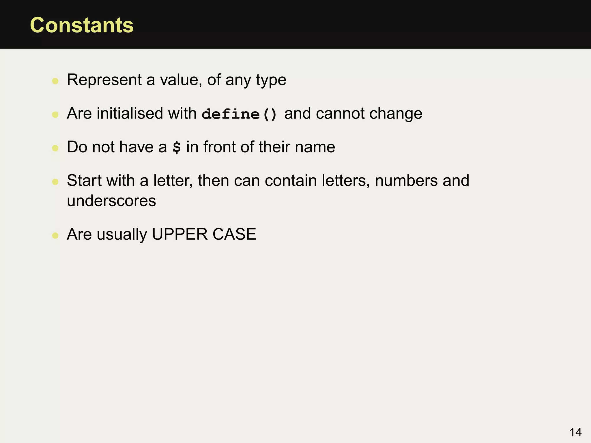 Constants

 • Represent a value, of any type

 • Are initialised with define() and cannot change

 • Do not have a $ in front of their name

 • Start with a letter, then can contain letters, numbers and
   underscores

 • Are usually UPPER CASE




                                                                14
 