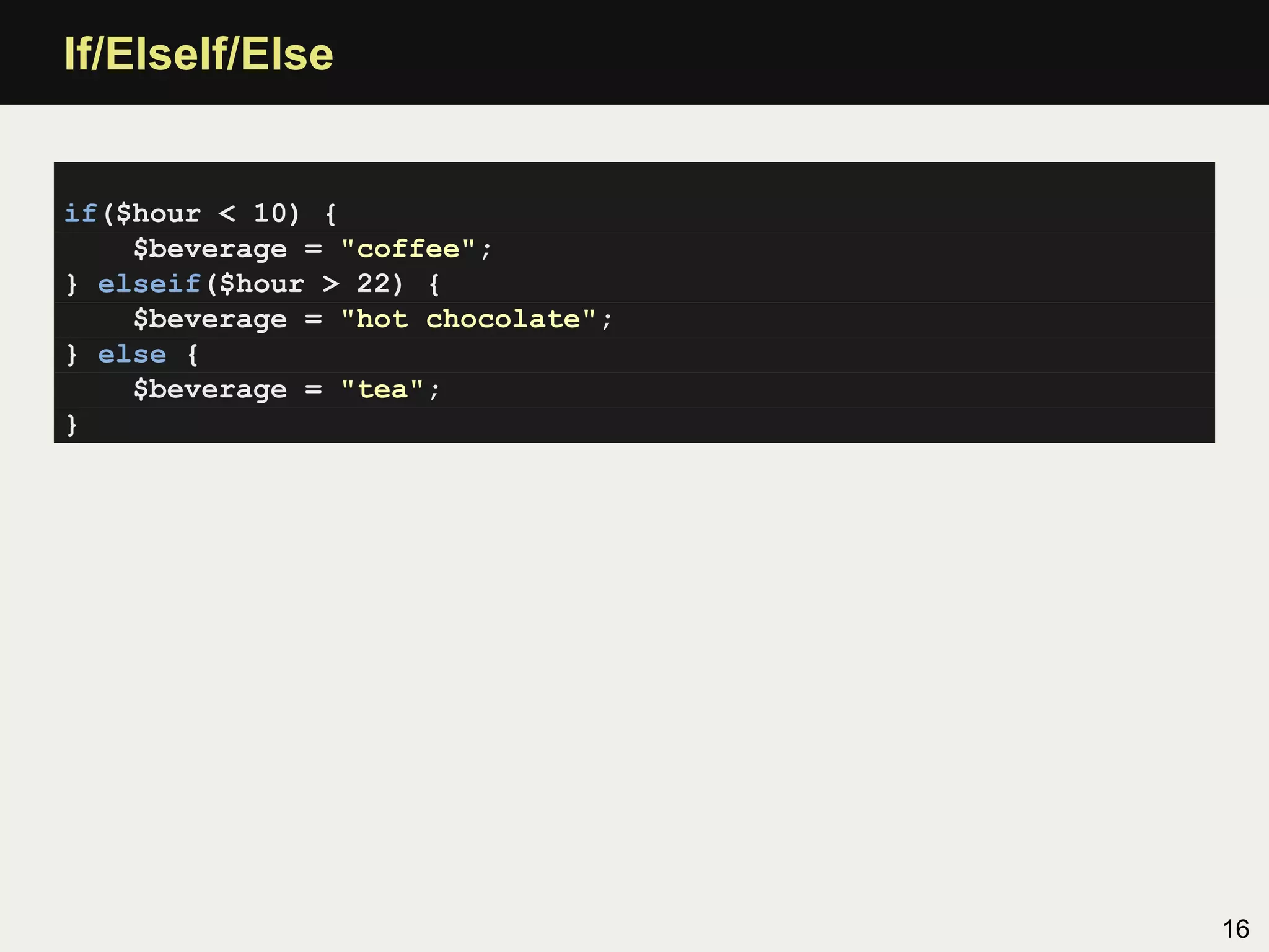 If/ElseIf/Else


if($hour < 10) {
    $beverage = "coffee";
} elseif($hour > 22) {
    $beverage = "hot chocolate";
} else {
    $beverage = "tea";
}




                                   16
 