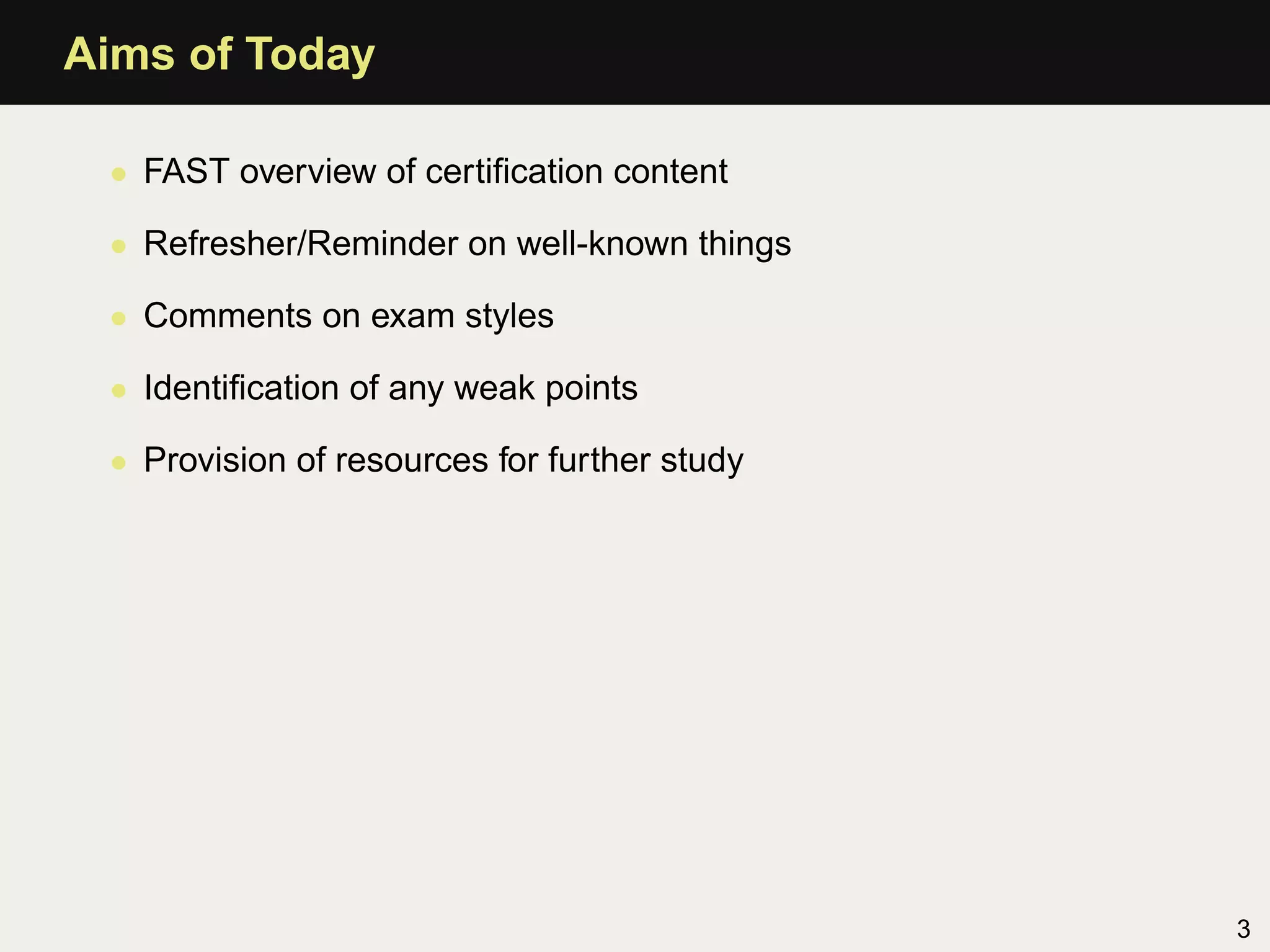 Aims of Today

 • FAST overview of certiﬁcation content

 • Refresher/Reminder on well-known things

 • Comments on exam styles

 • Identiﬁcation of any weak points

 • Provision of resources for further study




                                              3
 