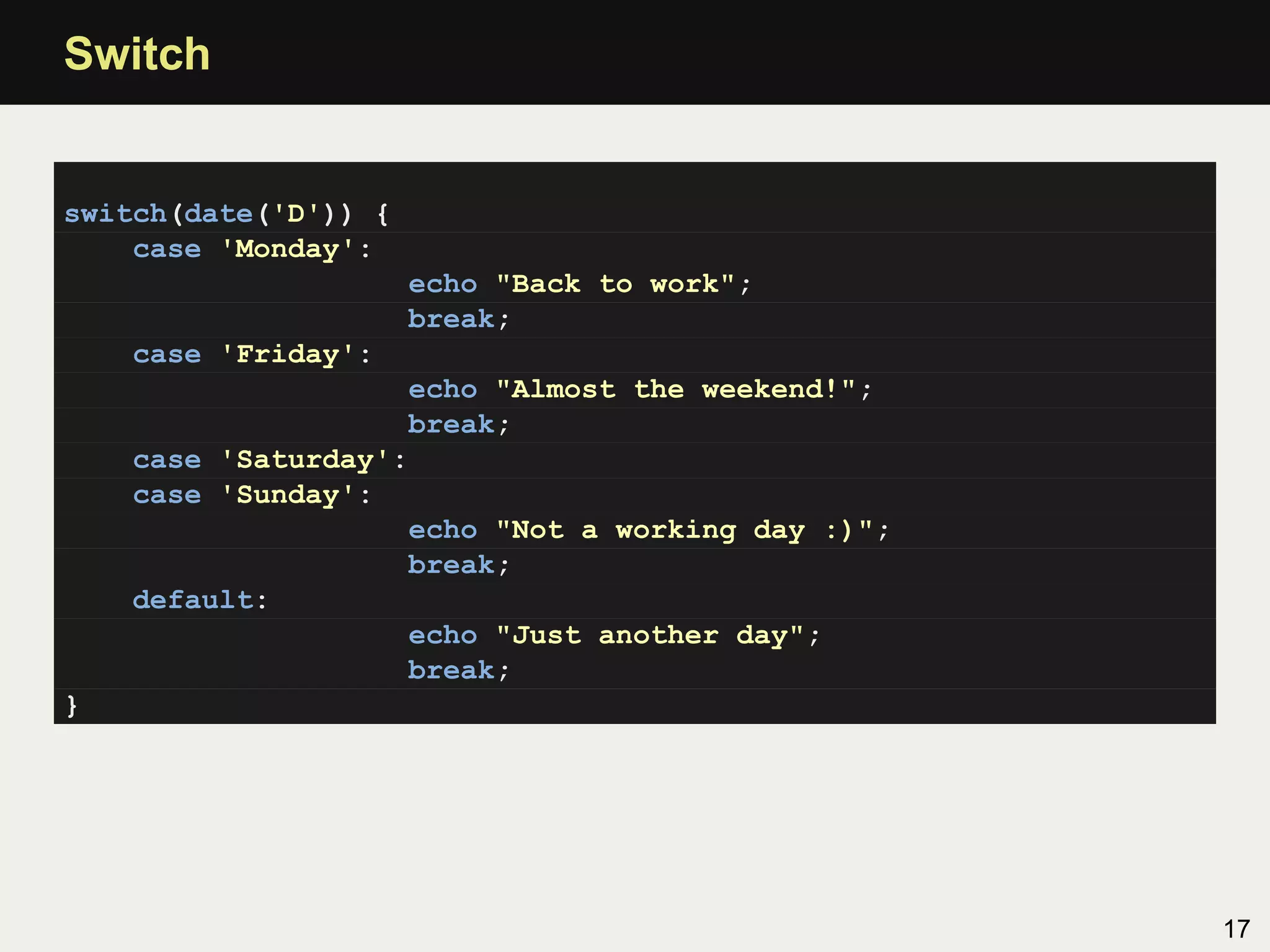 Switch


switch(date('D')) {
    case 'Monday':
                      echo "Back to work";
                      break;
    case 'Friday':
                    echo "Almost the weekend!";
                    break;
    case 'Saturday':
    case 'Sunday':
                    echo "Not a working day :)";
                    break;
    default:
                    echo "Just another day";
                    break;
}




                                                   17
 