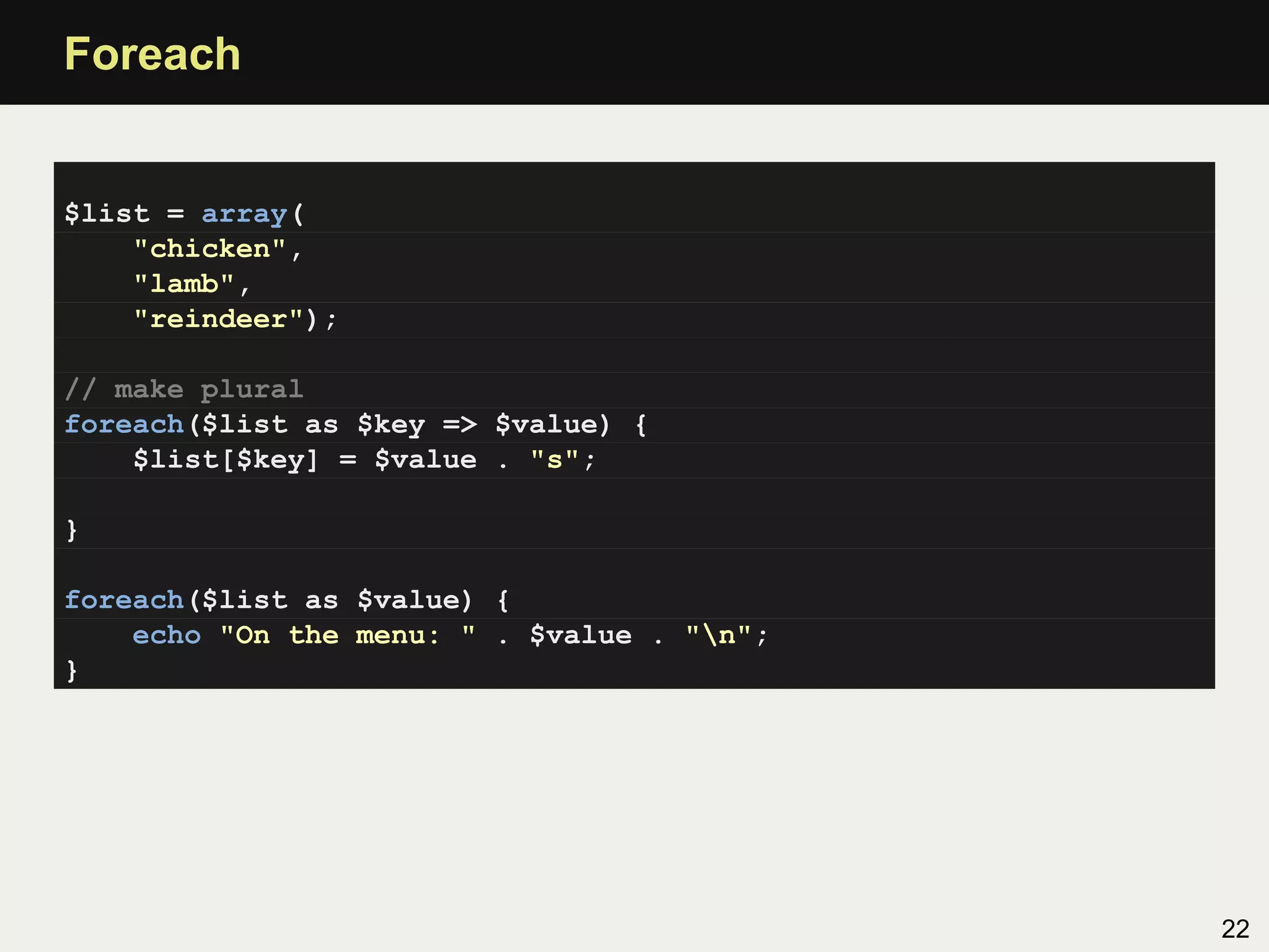Foreach


$list = array(
    "chicken",
    "lamb",
    "reindeer");

// make plural
foreach($list as $key => $value) {
    $list[$key] = $value . "s";

}

foreach($list as $value) {
    echo "On the menu: " . $value . "n";
}




                                            22
 