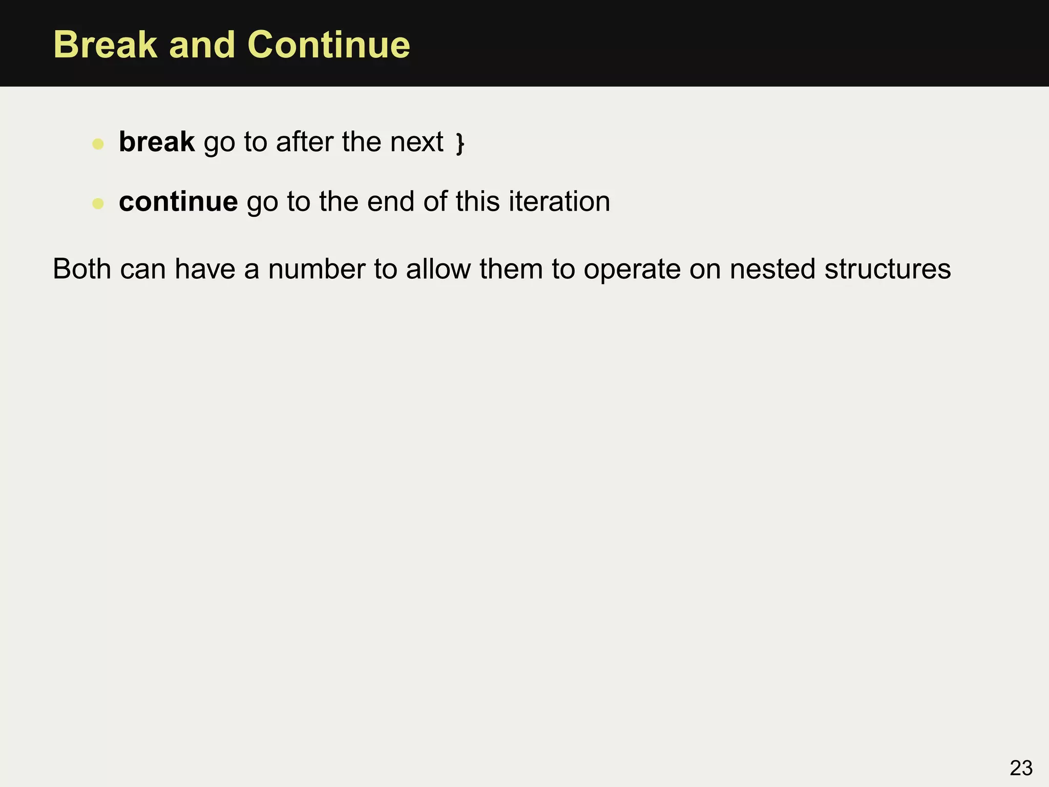 Break and Continue

  • break go to after the next }

  • continue go to the end of this iteration

Both can have a number to allow them to operate on nested structures




                                                                       23
 