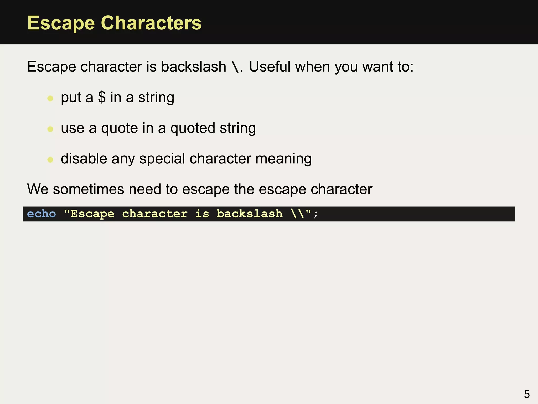 Escape Characters

Escape character is backslash . Useful when you want to:

  • put a $ in a string

  • use a quote in a quoted string

  • disable any special character meaning

We sometimes need to escape the escape character
echo "Escape character is backslash ";




                                                            5
 
