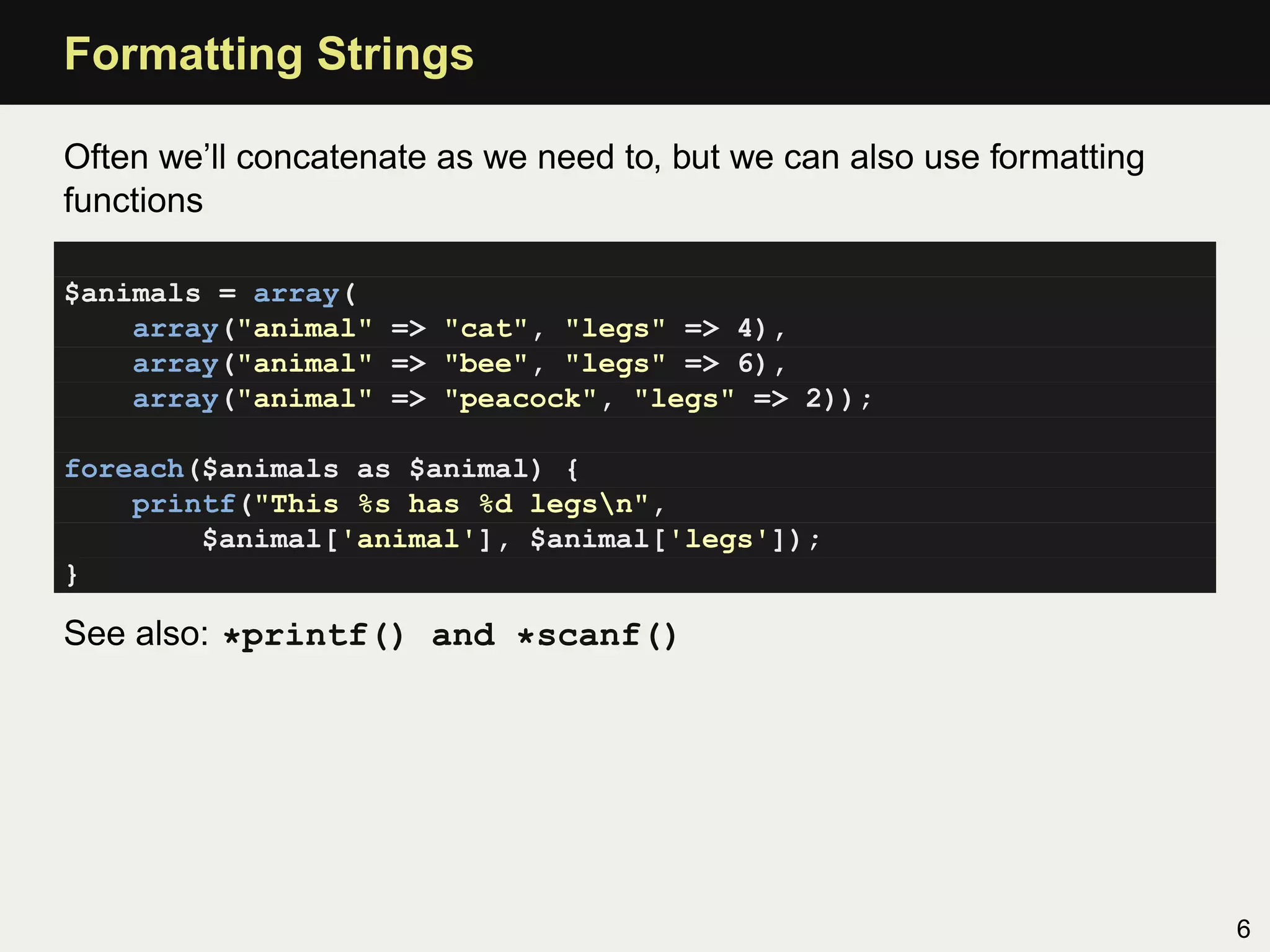 Formatting Strings

Often we’ll concatenate as we need to, but we can also use formatting
functions

$animals = array(
    array("animal" => "cat", "legs" => 4),
    array("animal" => "bee", "legs" => 6),
    array("animal" => "peacock", "legs" => 2));

foreach($animals as $animal) {
    printf("This %s has %d legsn",
        $animal['animal'], $animal['legs']);
}

See also: *printf() and *scanf()




                                                                        6
 