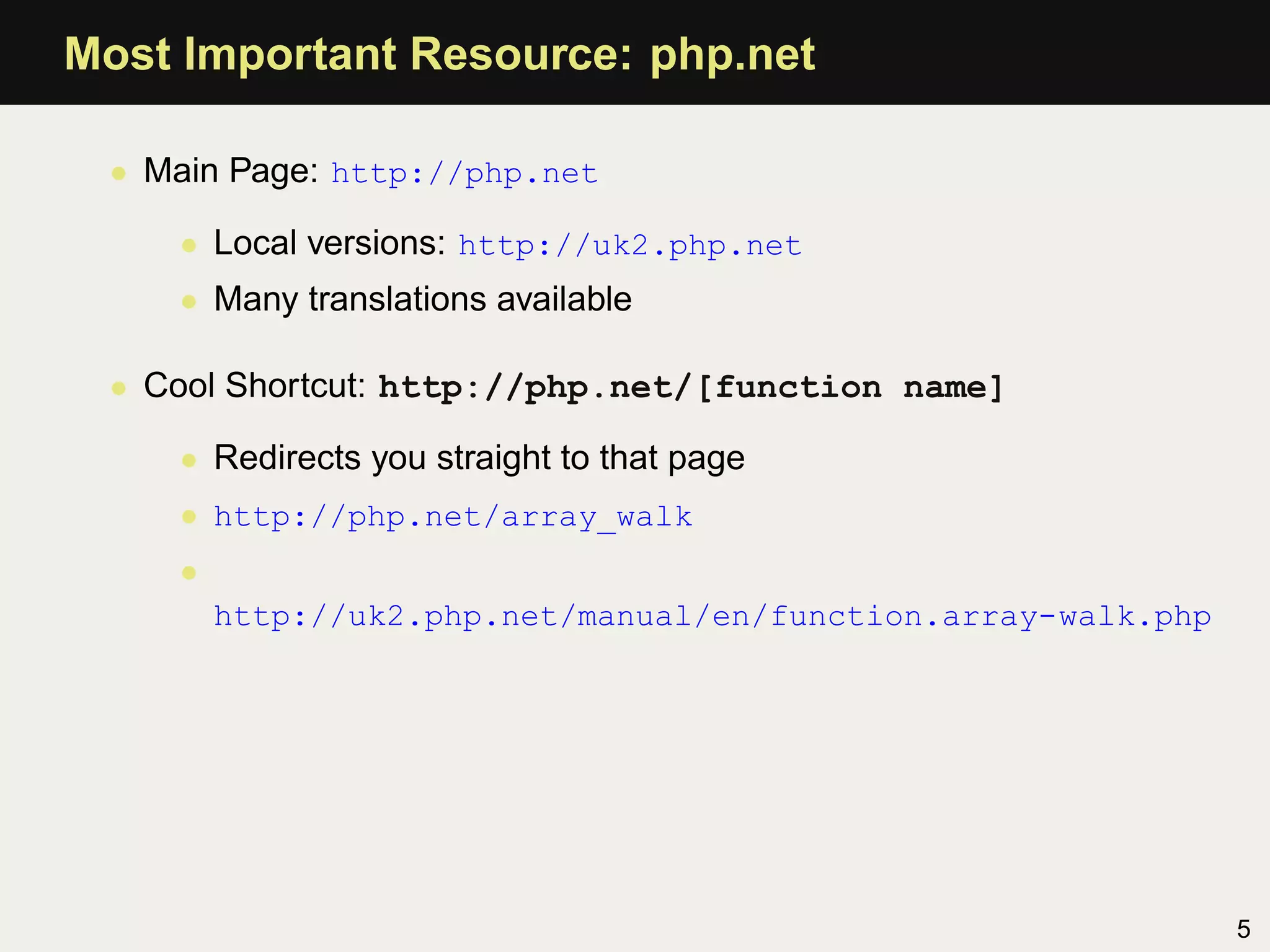 Most Important Resource: php.net

 • Main Page: http://php.net

    • Local versions: http://uk2.php.net
    • Many translations available

 • Cool Shortcut: http://php.net/[function name]

    • Redirects you straight to that page
    • http://php.net/array_walk
    •
        http://uk2.php.net/manual/en/function.array-walk.php




                                                               5
 