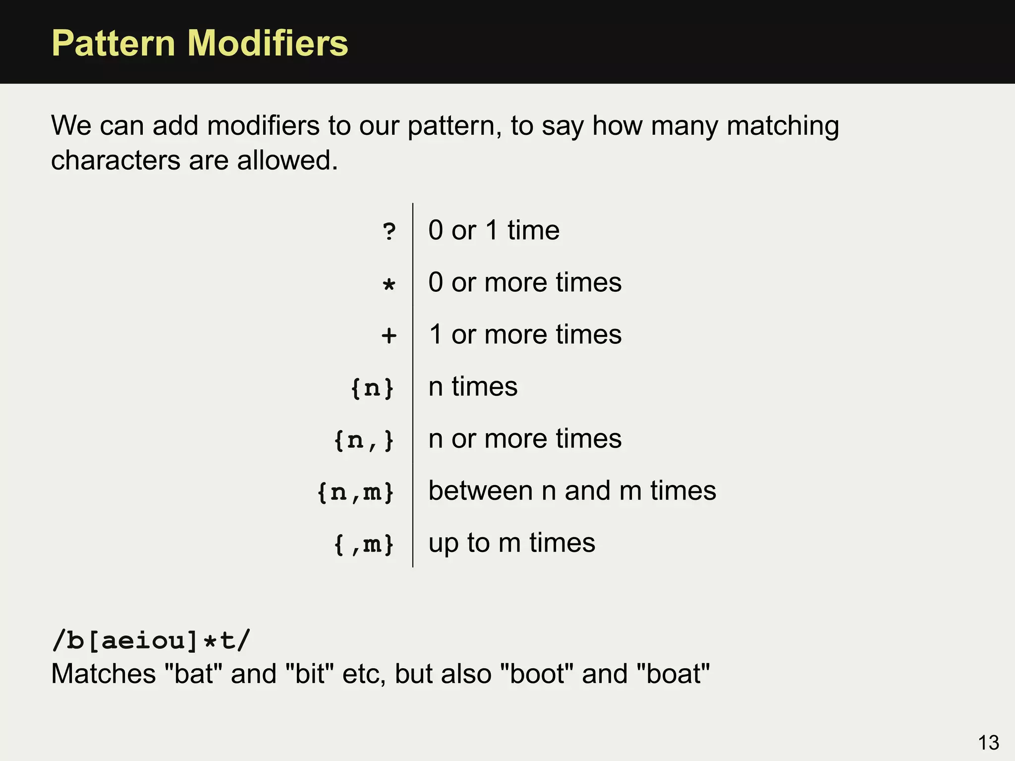 Pattern Modiﬁers

We can add modiﬁers to our pattern, to say how many matching
characters are allowed.

                           ?   0 or 1 time

                           *   0 or more times
                           +   1 or more times
                        {n}    n times
                       {n,}    n or more times
                     {n,m}     between n and m times
                       {,m}    up to m times


/b[aeiou]*t/
Matches "bat" and "bit" etc, but also "boot" and "boat"

                                                               13
 