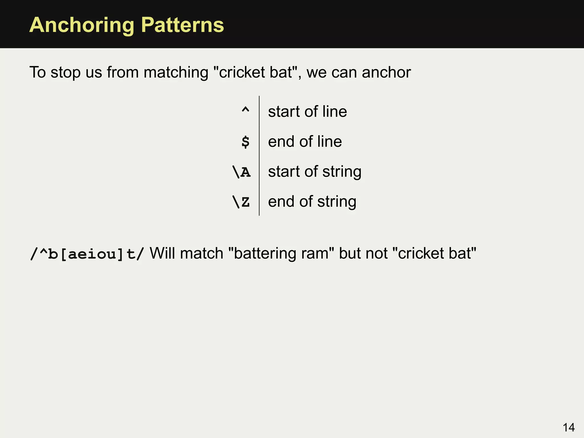 Anchoring Patterns

To stop us from matching "cricket bat", we can anchor

                             ^   start of line
                             $   end of line
                            A   start of string
                            Z   end of string


/^b[aeiou]t/ Will match "battering ram" but not "cricket bat"




                                                                14
 
