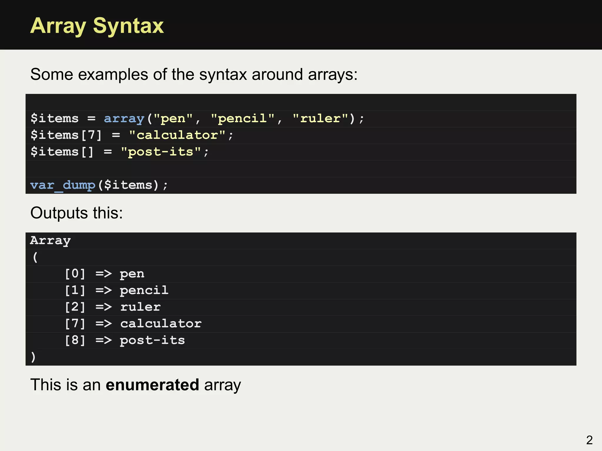 Array Syntax

Some examples of the syntax around arrays:

$items = array("pen", "pencil", "ruler");
$items[7] = "calculator";
$items[] = "post-its";

var_dump($items);

Outputs this:
Array
(
    [0]   =>   pen
    [1]   =>   pencil
    [2]   =>   ruler
    [7]   =>   calculator
    [8]   =>   post-its
)

This is an enumerated array


                                             2
 