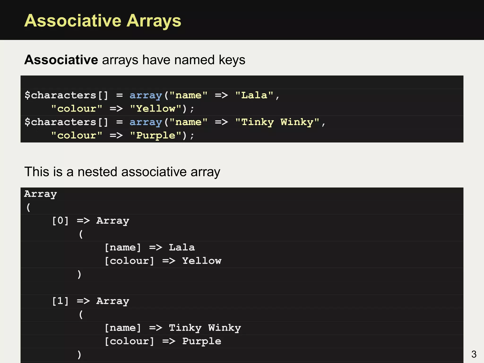 Associative Arrays

Associative arrays have named keys

$characters[] =   array("name" => "Lala",
    "colour" =>   "Yellow");
$characters[] =   array("name" => "Tinky Winky",
    "colour" =>   "Purple");


This is a nested associative array
Array
(
    [0] => Array
        (
            [name] => Lala
            [colour] => Yellow
        )

    [1] => Array
        (
            [name] => Tinky Winky
            [colour] => Purple
        )                                          3
 