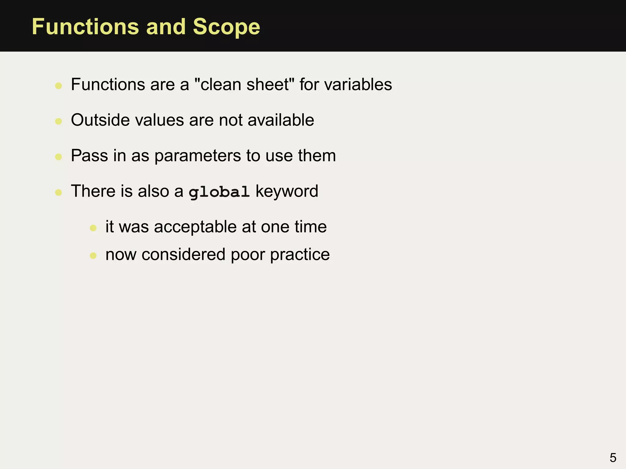 Functions and Scope

 • Functions are a "clean sheet" for variables

 • Outside values are not available

 • Pass in as parameters to use them

 • There is also a global keyword

     • it was acceptable at one time
     • now considered poor practice




                                                 5
 