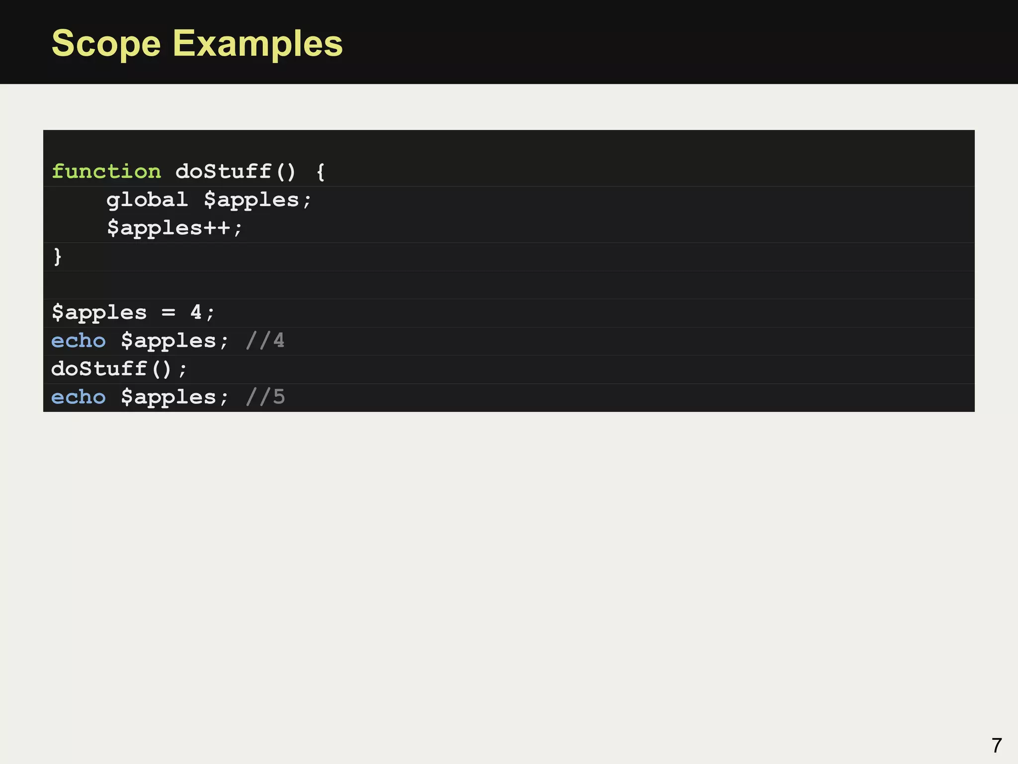 Scope Examples


function doStuff() {
    global $apples;
    $apples++;
}

$apples = 4;
echo $apples; //4
doStuff();
echo $apples; //5




                       7
 