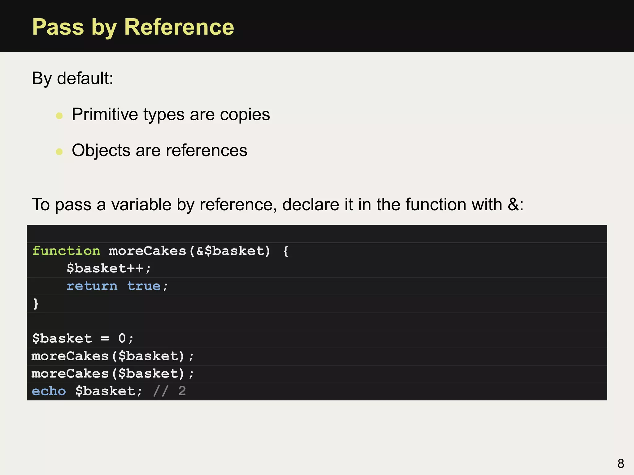Pass by Reference

By default:

   • Primitive types are copies

   • Objects are references


To pass a variable by reference, declare it in the function with &:

function moreCakes(&$basket) {
    $basket++;
    return true;
}

$basket = 0;
moreCakes($basket);
moreCakes($basket);
echo $basket; // 2




                                                                      8
 
