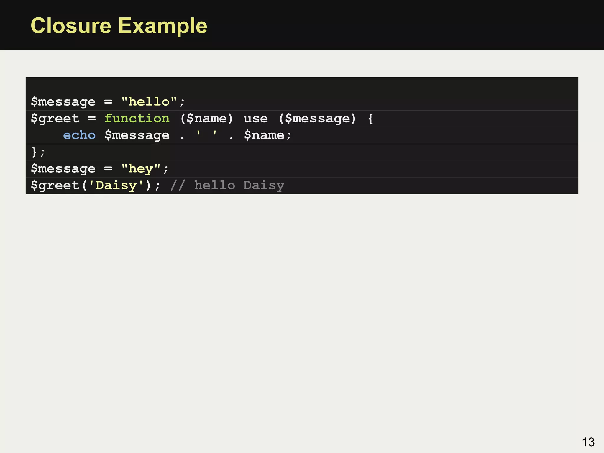 Closure Example


$message = "hello";
$greet = function ($name) use ($message) {
    echo $message . ' ' . $name;
};
$message = "hey";
$greet('Daisy'); // hello Daisy




                                             13
 