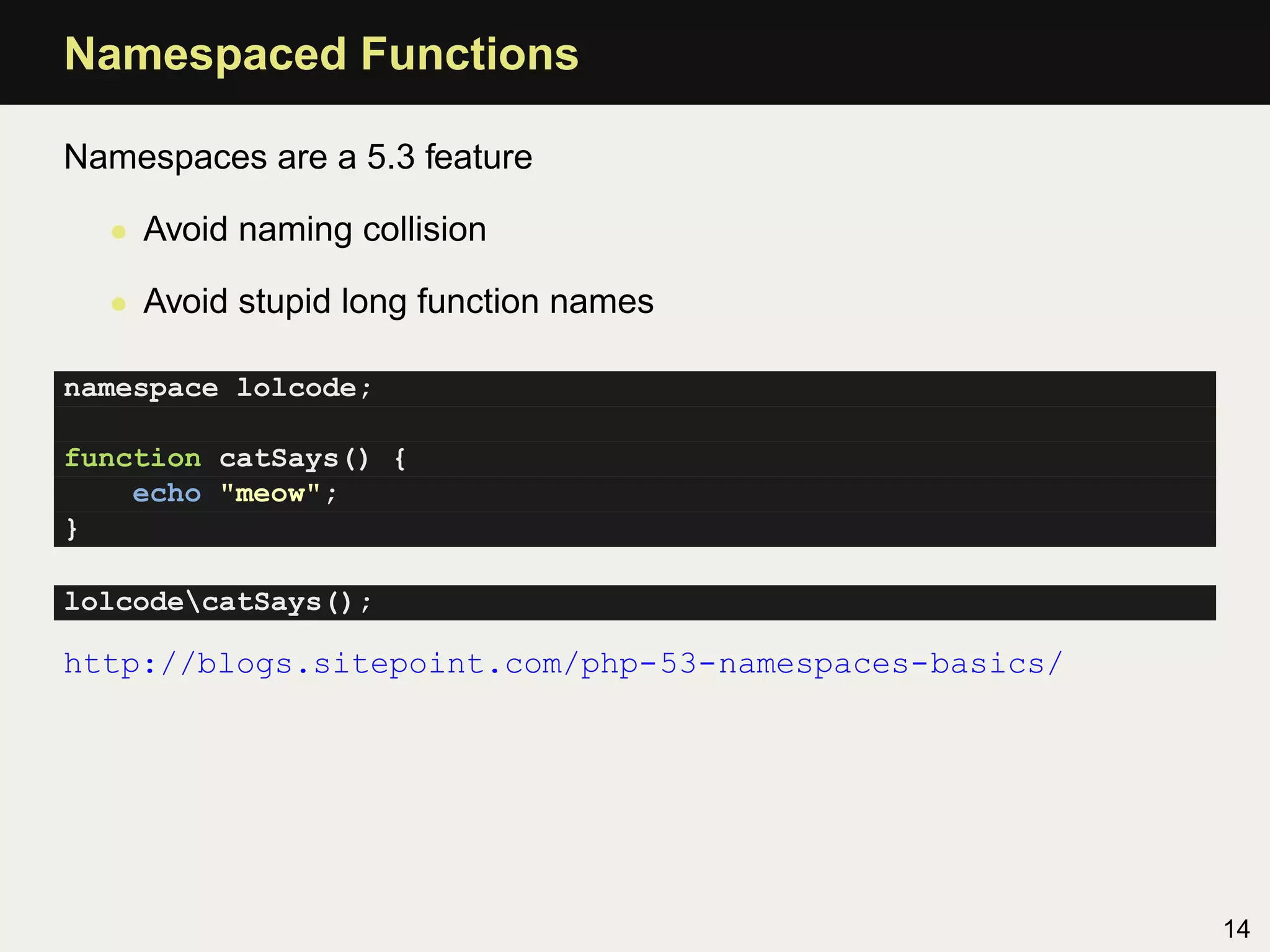 Namespaced Functions

Namespaces are a 5.3 feature

  • Avoid naming collision

  • Avoid stupid long function names

namespace lolcode;

function catSays() {
    echo "meow";
}

lolcodecatSays();

http://blogs.sitepoint.com/php-53-namespaces-basics/




                                                       14
 