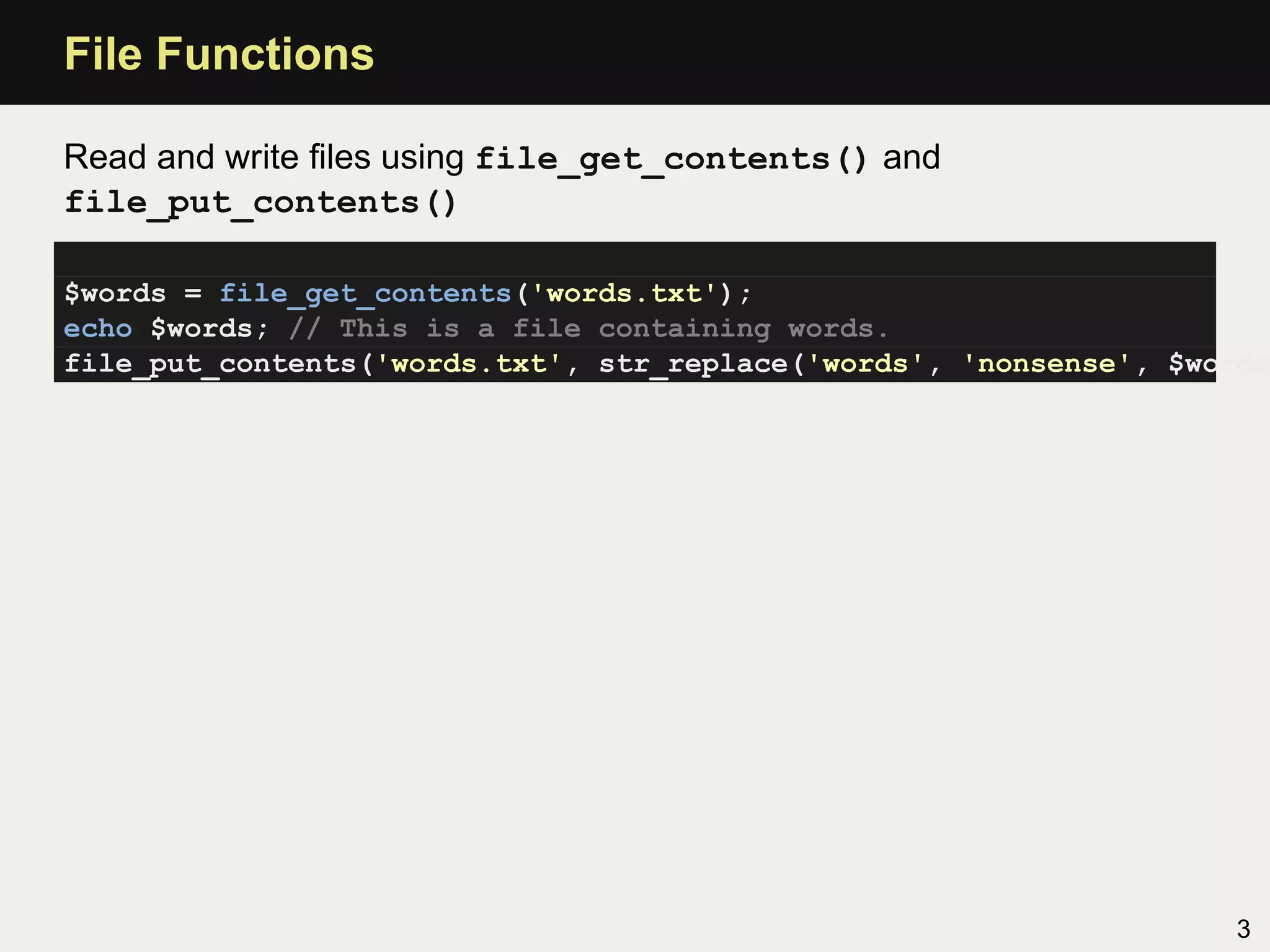 File Functions

Read and write ﬁles using file_get_contents() and
file_put_contents()

$words = file_get_contents('words.txt');
echo $words; // This is a file containing words.
file_put_contents('words.txt', str_replace('words', 'nonsense', $words




                                                                   3
 