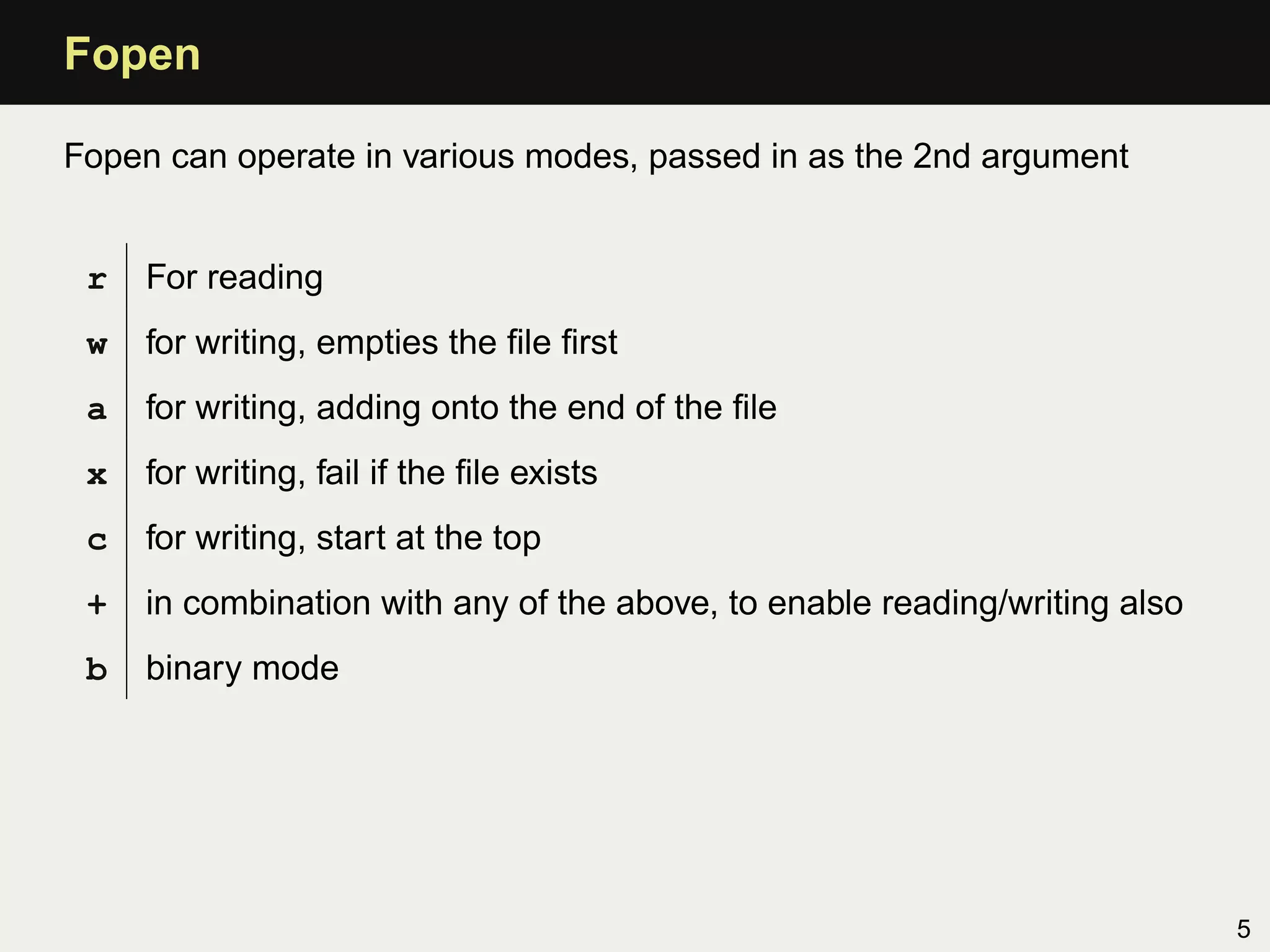 Fopen

Fopen can operate in various modes, passed in as the 2nd argument


 r   For reading
 w   for writing, empties the ﬁle ﬁrst
 a   for writing, adding onto the end of the ﬁle
 x   for writing, fail if the ﬁle exists
 c   for writing, start at the top
 +   in combination with any of the above, to enable reading/writing also
 b   binary mode




                                                                            5
 