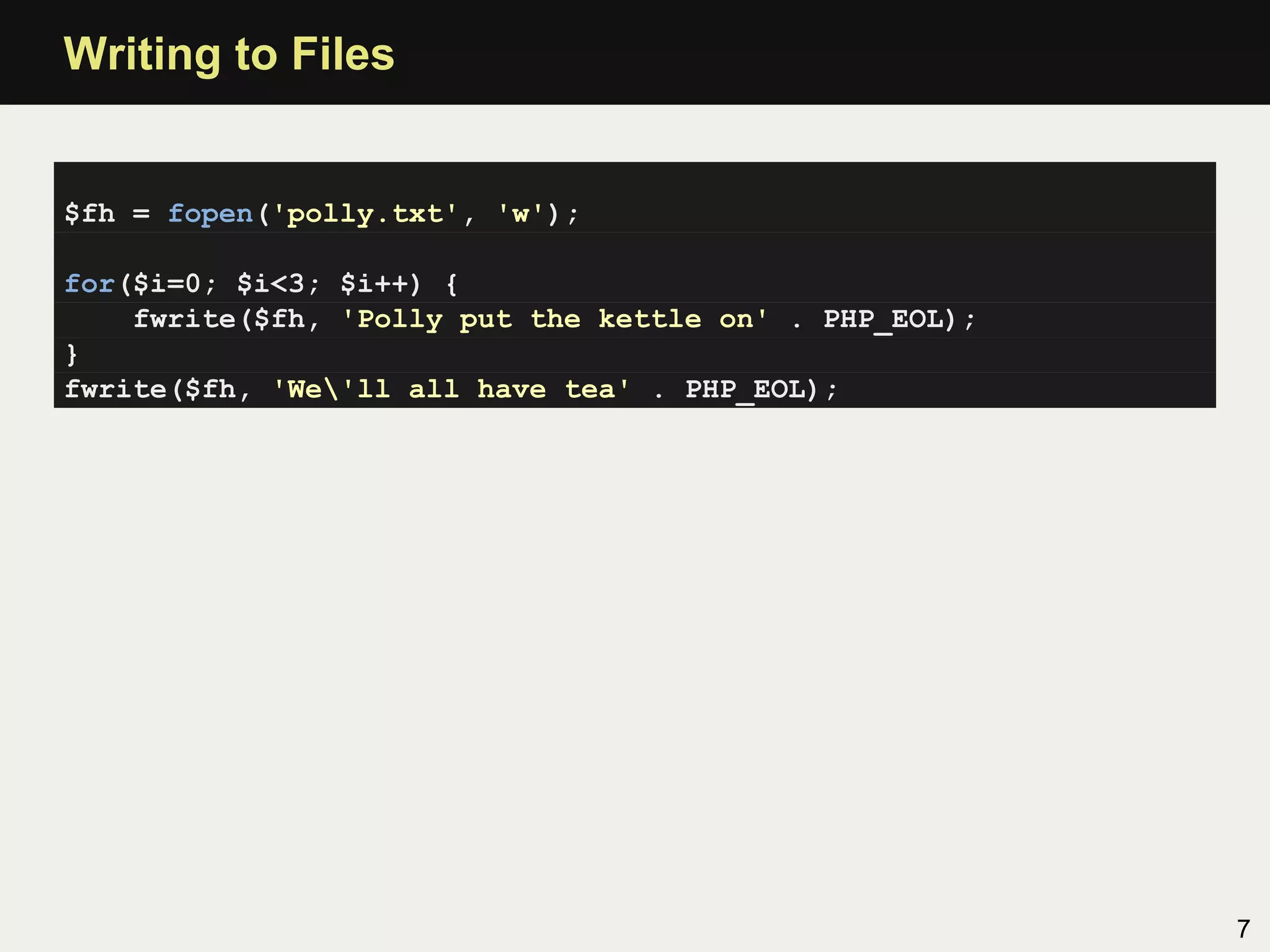 Writing to Files


$fh = fopen('polly.txt', 'w');

for($i=0; $i<3; $i++) {
    fwrite($fh, 'Polly put the kettle on' . PHP_EOL);
}
fwrite($fh, 'We'll all have tea' . PHP_EOL);




                                                        7
 
