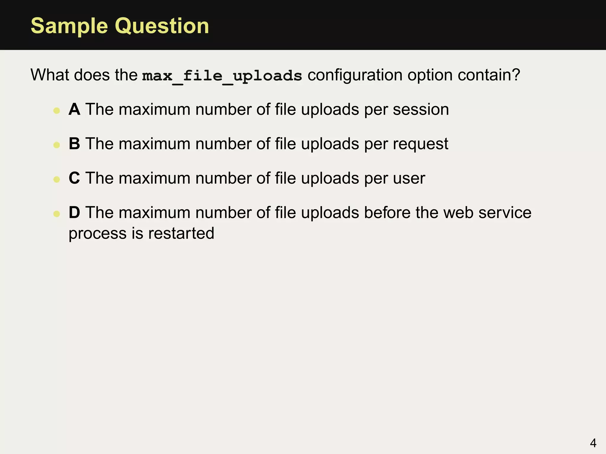Sample Question

What does the max_file_uploads conﬁguration option contain?

  • A The maximum number of ﬁle uploads per session

  • B The maximum number of ﬁle uploads per request

  • C The maximum number of ﬁle uploads per user

  • D The maximum number of ﬁle uploads before the web service
    process is restarted




                                                                 4
 