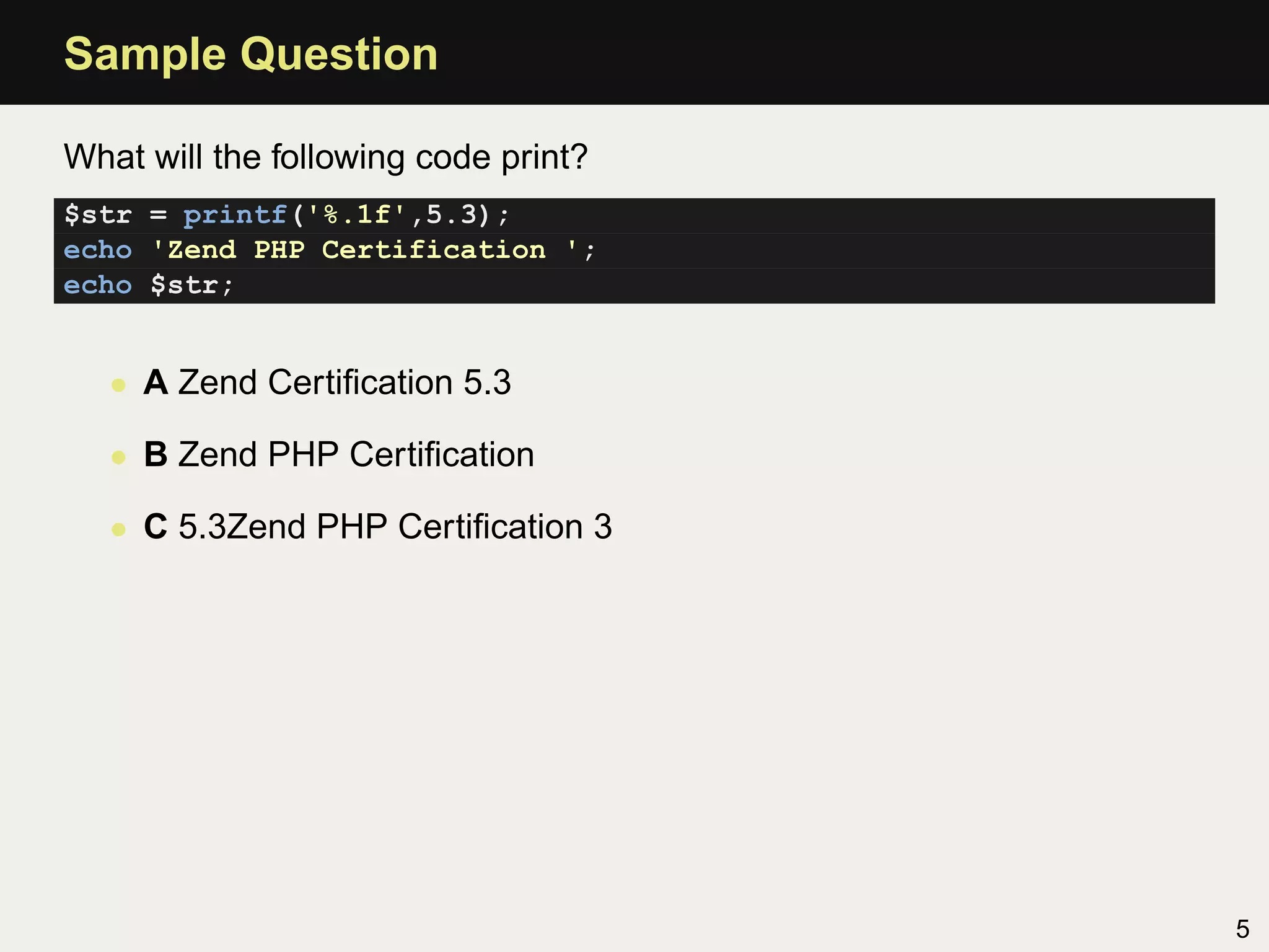 Sample Question

What will the following code print?
$str = printf('%.1f',5.3);
echo 'Zend PHP Certification ';
echo $str;


   • A Zend Certiﬁcation 5.3

   • B Zend PHP Certiﬁcation

   • C 5.3Zend PHP Certiﬁcation 3




                                      5
 